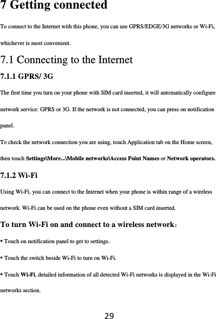 297 Getting connected To connect to the Internet with this phone, you can use GPRS/EDGE/3G networks or Wi-Fi, whichever is most convenient. 7.1 Connecting to the Internet 7.1.1 GPRS/ 3G The first time you turn on your phone with SIM card inserted, it will automatically configure network service: GPRS or 3G. If the network is not connected, you can press on notification panel. To check the network connection you are using, touch Application tab on the Home screen, then touch Settings\More...\Mobile networks\Access Point Names or Network operators. 7.1.2 Wi-Fi Using Wi-Fi, you can connect to the Internet when your phone is within range of a wireless network. Wi-Fi can be used on the phone even without a SIM card inserted. To turn Wi-Fi on and connect to a wireless network： • Touch on notification panel to get to settings. • Touch the switch beside Wi-Fi to turn on Wi-Fi. • Touch Wi-Fi, detailed information of all detected Wi-Fi networks is displayed in the Wi-Fi networks section. 