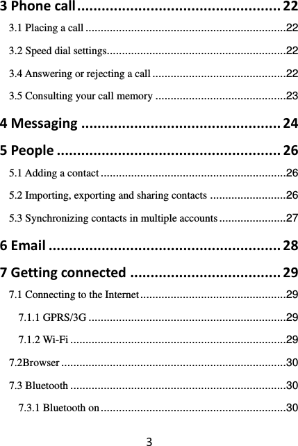 33Phonecall..................................................223.1 Placing a call .................................................................. 223.2 Speed dial settings........................................................... 223.4 Answering or rejecting a call ............................................ 223.5 Consulting your call memory ........................................... 234Messaging.................................................245People.......................................................265.1 Adding a contact ............................................................. 265.2 Importing, exporting and sharing contacts ......................... 265.3 Synchronizing contacts in multiple accounts ...................... 276Email.........................................................287Gettingconnected.....................................297.1 Connecting to the Internet ................................................ 297.1.1 GPRS/3G ................................................................. 297.1.2 Wi-Fi ....................................................................... 297.2Browser .......................................................................... 307.3 Bluetooth ....................................................................... 307.3.1 Bluetooth on ............................................................. 30