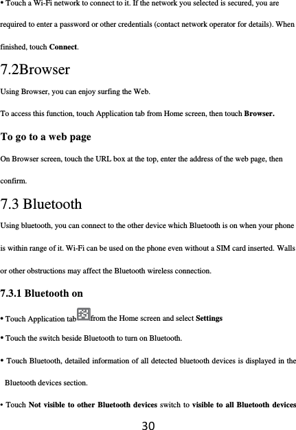 30• Touch a Wi-Fi network to connect to it. If the network you selected is secured, you are required to enter a password or other credentials (contact network operator for details). When finished, touch Connect. 7.2Browser Using Browser, you can enjoy surfing the Web. To access this function, touch Application tab from Home screen, then touch Browser. To go to a web page On Browser screen, touch the URL box at the top, enter the address of the web page, then confirm. 7.3 Bluetooth Using bluetooth, you can connect to the other device which Bluetooth is on when your phone is within range of it. Wi-Fi can be used on the phone even without a SIM card inserted. Walls or other obstructions may affect the Bluetooth wireless connection.  7.3.1 Bluetooth on • Touch Application tab from the Home screen and select Settings • Touch the switch beside Bluetooth to turn on Bluetooth. • Touch Bluetooth, detailed information of all detected bluetooth devices is displayed in the Bluetooth devices section. • Touch Not visible to other Bluetooth devices switch to visible to all Bluetooth devices 