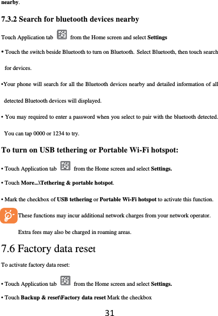 31nearby. 7.3.2 Search for bluetooth devices nearby Touch Application tab    from the Home screen and select Settings • Touch the switch beside Bluetooth to turn on Bluetooth. Select Bluetooth, then touch search for devices. •Your phone will search for all the Bluetooth devices nearby and detailed information of all detected Bluetooth devices will displayed. • You may required to enter a password when you select to pair with the bluetooth detected. You can tap 0000 or 1234 to try. To turn on USB tethering or Portable Wi-Fi hotspot: • Touch Application tab    from the Home screen and select Settings. • Touch More...\Tethering &amp; portable hotspot. • Mark the checkbox of USB tethering or Portable Wi-Fi hotspot to activate this function.      These functions may incur additional network charges from your network operator. Extra fees may also be charged in roaming areas.   7.6 Factory data reset  To activate factory data reset: • Touch Application tab    from the Home screen and select Settings. • Touch Backup &amp; reset\Factory data reset Mark the checkbox 