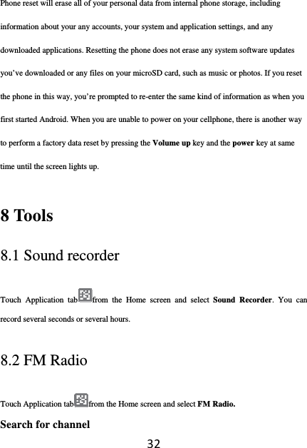 32Phone reset will erase all of your personal data from internal phone storage, including information about your any accounts, your system and application settings, and any downloaded applications. Resetting the phone does not erase any system software updates you’ve downloaded or any files on your microSD card, such as music or photos. If you reset the phone in this way, you’re prompted to re-enter the same kind of information as when you first started Android. When you are unable to power on your cellphone, there is another way to perform a factory data reset by pressing the Volume up key and the power key at same time until the screen lights up. 8 Tools 8.1 Sound recorder Touch Application tab from the Home screen and select Sound Recorder. You can record several seconds or several hours. 8.2 FM Radio Touch Application tab from the Home screen and select FM Radio. Search for channel 