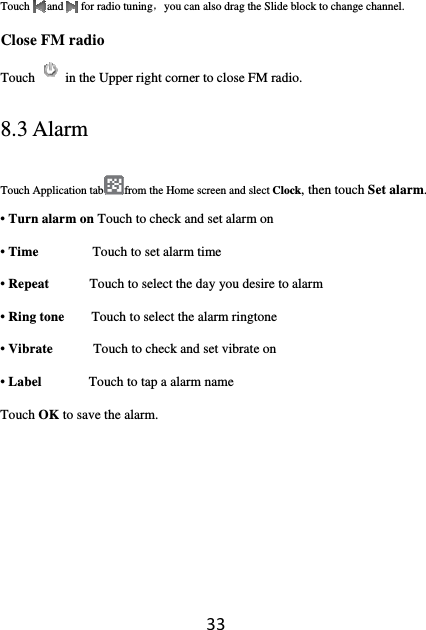 33Touch   and   for radio tuning，you can also drag the Slide block to change channel.   Close FM radio  Touch in the Upper right corner to close FM radio. 8.3 Alarm Touch Application tab from the Home screen and slect Clock, then touch Set alarm. • Turn alarm on Touch to check and set alarm on • Time        Touch to set alarm time • Repeat      Touch to select the day you desire to alarm • Ring tone        Touch to select the alarm ringtone • Vibrate            Touch to check and set vibrate on • Label       Touch to tap a alarm name Touch OK to save the alarm.      