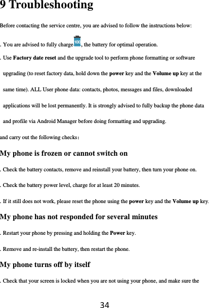 349 Troubleshooting Before contacting the service centre, you are advised to follow the instructions below: . You are advised to fully charge , the battery for optimal operation. . Use Factory date reset and the upgrade tool to perform phone formatting or software upgrading (to reset factory data, hold down the power key and the Volume up key at the same time). ALL User phone data: contacts, photos, messages and files, downloaded applications will be lost permanently. It is strongly advised to fully backup the phone data and profile via Android Manager before doing formatting and upgrading. and carry out the following checks： My phone is frozen or cannot switch on . Check the battery contacts, remove and reinstall your battery, then turn your phone on. . Check the battery power level, charge for at least 20 minutes. . If it still does not work, please reset the phone using the power key and the Volume up key. My phone has not responded for several minutes . Restart your phone by pressing and holding the Power key. . Remove and re-install the battery, then restart the phone. My phone turns off by itself . Check that your screen is locked when you are not using your phone, and make sure the 