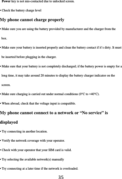 35Power key is not mis-contacted due to unlocked screen. • Check the battery charge level My phone cannot charge properly • Make sure you are using the battery provided by manufacturer and the charger from the box. • Make sure your battery is inserted properly and clean the battery contact if it’s dirty. It must be inserted before plugging in the charger. • Make sure that your battery is not completely discharged; if the battery power is empty for a long time, it may take around 20 minutes to display the battery charger indicator on the screen. • Make sure charging is carried out under normal conditions (0°C to +40°C). • When abroad, check that the voltage input is compatible. My phone cannot connect to a network or “No service” is displayed • Try connecting in another location. • Verify the network coverage with your operator. • Check with your operator that your SIM card is valid. • Try selecting the available network(s) manually • Try connecting at a later time if the network is overloaded. 