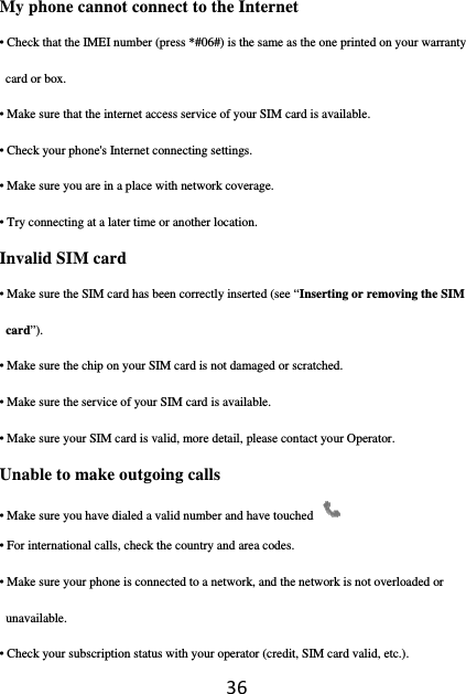 36My phone cannot connect to the Internet • Check that the IMEI number (press *#06#) is the same as the one printed on your warranty card or box. • Make sure that the internet access service of your SIM card is available. • Check your phone&apos;s Internet connecting settings. • Make sure you are in a place with network coverage. • Try connecting at a later time or another location. Invalid SIM card • Make sure the SIM card has been correctly inserted (see “Inserting or removing the SIM card”). • Make sure the chip on your SIM card is not damaged or scratched. • Make sure the service of your SIM card is available. • Make sure your SIM card is valid, more detail, please contact your Operator. Unable to make outgoing calls • Make sure you have dialed a valid number and have touched   • For international calls, check the country and area codes. • Make sure your phone is connected to a network, and the network is not overloaded or unavailable. • Check your subscription status with your operator (credit, SIM card valid, etc.). 