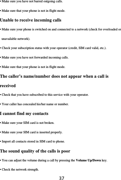 37• Make sure you have not barred outgoing calls. • Make sure that your phone is not in flight mode. Unable to receive incoming calls • Make sure your phone is switched on and connected to a network (check for overloaded or unavailable network). • Check your subscription status with your operator (credit, SIM card valid, etc.). • Make sure you have not forwarded incoming calls. • Make sure that your phone is not in flight mode. The caller’s name/number does not appear when a call is received • Check that you have subscribed to this service with your operator. • Your caller has concealed his/her name or number. I cannot find my contacts • Make sure your SIM card is not broken. • Make sure your SIM card is inserted properly. • Import all contacts stored in SIM card to phone. The sound quality of the calls is poor • You can adjust the volume during a call by pressing the Volume Up/Down key. • Check the network strength. 