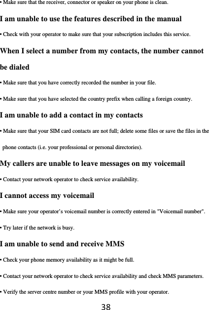 38• Make sure that the receiver, connector or speaker on your phone is clean. I am unable to use the features described in the manual • Check with your operator to make sure that your subscription includes this service. When I select a number from my contacts, the number cannot be dialed • Make sure that you have correctly recorded the number in your file. • Make sure that you have selected the country prefix when calling a foreign country. I am unable to add a contact in my contacts • Make sure that your SIM card contacts are not full; delete some files or save the files in the phone contacts (i.e. your professional or personal directories). My callers are unable to leave messages on my voicemail • Contact your network operator to check service availability. I cannot access my voicemail • Make sure your operator’s voicemail number is correctly entered in &quot;Voicemail number&quot;. • Try later if the network is busy. I am unable to send and receive MMS • Check your phone memory availability as it might be full. • Contact your network operator to check service availability and check MMS parameters. • Verify the server centre number or your MMS profile with your operator. 