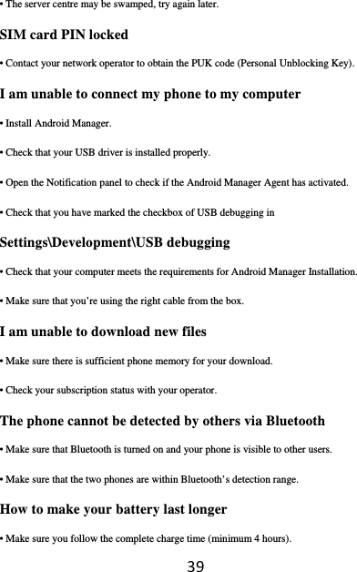 39• The server centre may be swamped, try again later. SIM card PIN locked • Contact your network operator to obtain the PUK code (Personal Unblocking Key). I am unable to connect my phone to my computer • Install Android Manager. • Check that your USB driver is installed properly. • Open the Notification panel to check if the Android Manager Agent has activated. • Check that you have marked the checkbox of USB debugging in Settings\Development\USB debugging • Check that your computer meets the requirements for Android Manager Installation. • Make sure that you’re using the right cable from the box. I am unable to download new files • Make sure there is sufficient phone memory for your download. • Check your subscription status with your operator. The phone cannot be detected by others via Bluetooth • Make sure that Bluetooth is turned on and your phone is visible to other users. • Make sure that the two phones are within Bluetooth’s detection range. How to make your battery last longer • Make sure you follow the complete charge time (minimum 4 hours). 