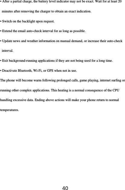 40• After a partial charge, the battery level indicator may not be exact. Wait for at least 20 minutes after removing the charger to obtain an exact indication. • Switch on the backlight upon request. • Extend the email auto-check interval for as long as possible. • Update news and weather information on manual demand, or increase their auto-check interval. • Exit background-running applications if they are not being used for a long time. • Deactivate Bluetooth, Wi-Fi, or GPS when not in use. The phone will become warm following prolonged calls, game playing, internet surfing or running other complex applications. This heating is a normal consequence of the CPU handling excessive data. Ending above actions will make your phone return to normal temperatures. 