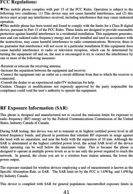 41FCC Regulations: This mobile phone complies with part 15 of the FCC Rules. Operation is subject to the following two conditions: (1) This device may not cause harmful interference, and (2) this device must accept any interference received, including interference that may cause undesired operation. This mobile phone has been tested and found to comply with the limits for a Class B digital device, pursuant to Part 15 of the FCC Rules. These limits are designed to provide reasonable protection against harmful interference in a residential installation. This equipment generates, uses and can radiated radio frequency energy and, if not installed and used in accordance with the instructions, may cause harmful interference to radio communications. However, there is no guarantee that interference will not occur in a particular installation If this equipment does cause harmful interference to radio or television reception, which can be determined by turning the equipment off and on, the user is encouraged to try to correct the interference by one or more of the following measures:  -Reorient or relocate the receiving antenna. -Increase the separation between the equipment and receiver. -Connect the equipment into an outlet on a circuit different from that to which the receiver is connected. -Consult the dealer or an experienced radio/TV technician for help. Caution: Changes or modifications not expressly approved by the party responsible for compliance could void the user‘s authority to operate the equipment. RF Exposure Information (SAR) This phone is designed and manufactured not to exceed the emission limits for exposure to radio frequency (RF) energy set by the Federal Communications Commission of the United States, Industry Canada of Canada.    During SAR testing, this device was set to transmit at its highest certified power level in all tested frequency bands, and placed in positions that simulate RF exposure in usage against the head with no separation, and near the body with the separation of 10 mm. Although the SAR is determined at the highest certified power level, the actual SAR level of the device while operating can be well below the maximum value.  This is because the phone is designed to operate at multiple power levels so as to use only the power required to reach the network.  In general, the closer you are to a wireless base station antenna, the lower the power output.  The exposure standard for wireless devices employing a unit of measurement is known as the Specific Absorption Rate, or SAR.   The SAR limit set by the FCC is 1.6W/kg, and 1.6W/kg by Industry Canada.     This device is complied with SAR for general population /uncontrolled exposure limits in 