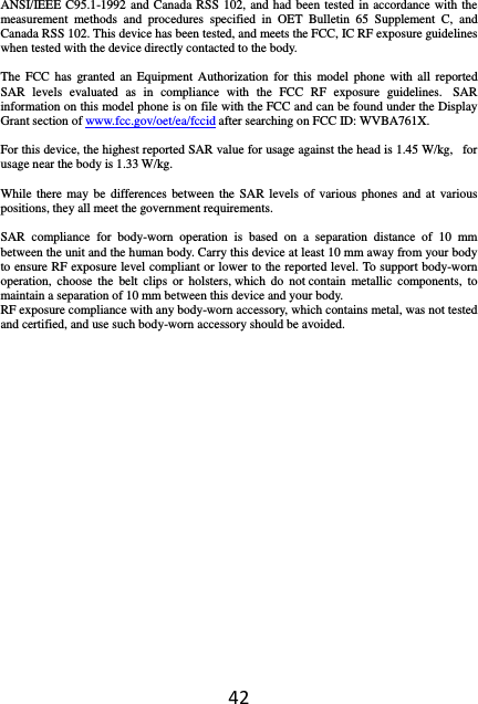 42ANSI/IEEE C95.1-1992 and Canada RSS 102, and had been tested in accordance with the measurement methods and procedures specified in OET Bulletin 65 Supplement C, and Canada RSS 102. This device has been tested, and meets the FCC, IC RF exposure guidelines when tested with the device directly contacted to the body.    The FCC has granted an Equipment Authorization for this model phone with all reported SAR levels evaluated as in compliance with the FCC RF exposure guidelines.  SAR information on this model phone is on file with the FCC and can be found under the Display Grant section of www.fcc.gov/oet/ea/fccid after searching on FCC ID: WVBA761X.  For this device, the highest reported SAR value for usage against the head is 1.45 W/kg,   for usage near the body is 1.33 W/kg.  While there may be differences between the SAR levels of various phones and at various positions, they all meet the government requirements.  SAR compliance for body-worn operation is based on a separation distance of 10 mm between the unit and the human body. Carry this device at least 10 mm away from your body to ensure RF exposure level compliant or lower to the reported level. To support body-worn operation, choose the belt clips or holsters, which do not contain metallic components, to maintain a separation of 10 mm between this device and your body.   RF exposure compliance with any body-worn accessory, which contains metal, was not tested and certified, and use such body-worn accessory should be avoided.   