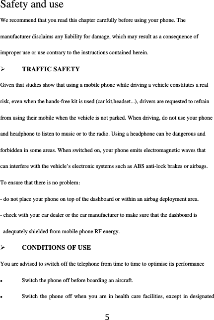 5Safety and use We recommend that you read this chapter carefully before using your phone. The manufacturer disclaims any liability for damage, which may result as a consequence of improper use or use contrary to the instructions contained herein.  TRAFFIC SAFETY Given that studies show that using a mobile phone while driving a vehicle constitutes a real risk, even when the hands-free kit is used (car kit,headset...), drivers are requested to refrain from using their mobile when the vehicle is not parked. When driving, do not use your phone and headphone to listen to music or to the radio. Using a headphone can be dangerous and forbidden in some areas. When switched on, your phone emits electromagnetic waves that can interfere with the vehicle’s electronic systems such as ABS anti-lock brakes or airbags. To ensure that there is no problem： - do not place your phone on top of the dashboard or within an airbag deployment area. - check with your car dealer or the car manufacturer to make sure that the dashboard is adequately shielded from mobile phone RF energy.  CONDITIONS OF USE You are advised to switch off the telephone from time to time to optimise its performance  Switch the phone off before boarding an aircraft.  Switch the phone off when you are in health care facilities, except in designated 