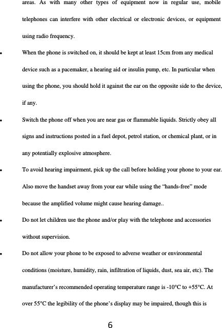 6areas. As with many other types of equipment now in regular use, mobile telephones can interfere with other electrical or electronic devices, or equipment using radio frequency.  When the phone is switched on, it should be kept at least 15cm from any medical device such as a pacemaker, a hearing aid or insulin pump, etc. In particular when using the phone, you should hold it against the ear on the opposite side to the device, if any.  Switch the phone off when you are near gas or flammable liquids. Strictly obey all signs and instructions posted in a fuel depot, petrol station, or chemical plant, or in any potentially explosive atmosphere.  To avoid hearing impairment, pick up the call before holding your phone to your ear. Also move the handset away from your ear while using the “hands-free” mode because the amplified volume might cause hearing damage..  Do not let children use the phone and/or play with the telephone and accessories without supervision.  Do not allow your phone to be exposed to adverse weather or environmental conditions (moisture, humidity, rain, infiltration of liquids, dust, sea air, etc). The manufacturer’s recommended operating temperature range is -10°C to +55°C. At over 55°C the legibility of the phone’s display may be impaired, though this is 