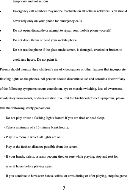 7temporary and not serious  Emergency call numbers may not be reachable on all cellular networks. You should never rely only on your phone for emergency calls.  Do not open, dismantle or attempt to repair your mobile phone yourself.  Do not drop, throw or bend your mobile phone.  Do not use the phone if the glass made screen, is damaged, cracked or broken to avoid any injury. Do not paint it. Parents should monitor their children’s use of video games or other features that incorporate flashing lights on the phones. All persons should discontinue use and consult a doctor if any of the following symptoms occur: convulsion, eye or muscle twitching, loss of awareness, involuntary movements, or disorientation. To limit the likelihood of such symptoms, please take the following safety precautions： - Do not play or use a flashing-lights feature if you are tired or need sleep. - Take a minimum of a 15-minute break hourly. - Play in a room in which all lights are on. - Play at the farthest distance possible from the screen. - If your hands, wrists, or arms become tired or sore while playing, stop and rest for several hours before playing again - If you continue to have sore hands, wrists, or arms during or after playing, stop the game 
