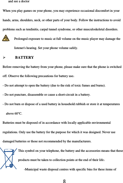 8and see a doctor When you play games on your phone, you may experience occasional discomfort in your hands, arms, shoulders, neck, or other parts of your body. Follow the instructions to avoid problems such as tendinitis, carpal tunnel syndrome, or other musculoskeletal disorders.               Prolonged exposure to music at full volume on the music player may damage the listener&apos;s hearing. Set your phone volume safely.    BATTERY Before removing the battery from your phone, please make sure that the phone is switched off. Observe the following precautions for battery use： - Do not attempt to open the battery (due to the risk of toxic fumes and burns). - Do not puncture, disassemble or cause a short-circuit in a battery. - Do not burn or dispose of a used battery in household rubbish or store it at temperatures above 60°C. Batteries must be disposed of in accordance with locally applicable environmental regulations. Only use the battery for the purpose for which it was designed. Never use damaged batteries or those not recommended by the manufacturers. This symbol on your telephone, the battery and the accessories means that these products must be taken to collection points at the end of their life： -Municipal waste disposal centres with specific bins for these items of 