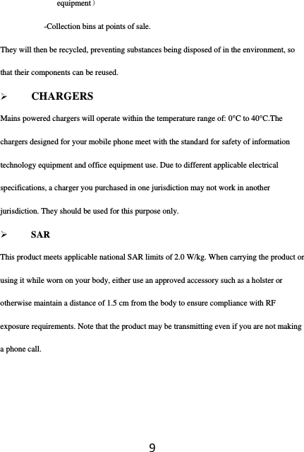 9equipment） -Collection bins at points of sale. They will then be recycled, preventing substances being disposed of in the environment, so that their components can be reused.  CHARGERS Mains powered chargers will operate within the temperature range of: 0°C to 40°C.The chargers designed for your mobile phone meet with the standard for safety of information technology equipment and office equipment use. Due to different applicable electrical specifications, a charger you purchased in one jurisdiction may not work in another jurisdiction. They should be used for this purpose only.  SAR This product meets applicable national SAR limits of 2.0 W/kg. When carrying the product or using it while worn on your body, either use an approved accessory such as a holster or otherwise maintain a distance of 1.5 cm from the body to ensure compliance with RF exposure requirements. Note that the product may be transmitting even if you are not making a phone call.   