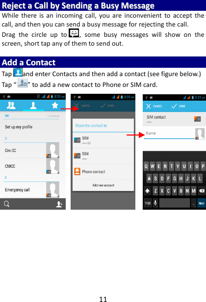 11 RReejjeecctt  aa  CCaallll  bbyy  SSeennddiinngg  aa  BBuussyy  MMeessssaaggee  While  there  is  an  incoming  call, you  are  inconvenient  to  accept  the call, and then you can send a busy message for rejecting the call. Drag  the  circle  up  to ,  some  busy  messages  will  show  on  the screen, short tap any of them to send out.    AAdddd  aa  CCoonnttaacctt  Tap and enter Contacts and then add a contact (see figure below.) Tap “ ” to add a new contact to Phone or SIM card.                               