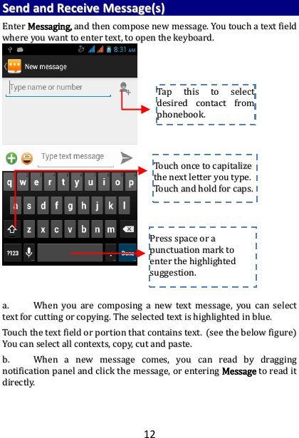 12 SSeenndd  aanndd  RReecceeiivvee  MMeessssaaggee((ss))  EEnntteerr  MMeessssaaggiinngg,,  aanndd  tthheenn  ccoommppoossee  nneeww  mmeessssaaggee..  YYoouu  ttoouucchh  aa  tteexxtt  ffiieelldd  wwhheerree  yyoouu  wwaanntt  ttoo  eenntteerr  tteexxtt,,  ttoo  ooppeenn  tthhee  kkeeyybbooaarrdd..                                    aa..  WWhheenn  yyoouu  aarree  ccoommppoossiinngg  aa  nneeww  tteexxtt  mmeessssaaggee,,  yyoouu  ccaann  sseelleecctt  tteexxtt  ffoorr  ccuuttttiinngg  oorr  ccooppyyiinngg..  TThhee  sseelleecctteedd  tteexxtt  iiss  hhiigghhlliigghhtteedd  iinn  bblluuee..  TToouucchh  tthhee  tteexxtt  ffiieelldd  oorr  ppoorrttiioonn  tthhaatt  ccoonnttaaiinnss  tteexxtt..  ((sseeee  tthhee  bbeellooww  ffiigguurree))  YYoouu  ccaann  sseelleecctt  aallll  ccoonntteexxttss,,  ccooppyy,,  ccuutt  aanndd  ppaassttee..  bb..  WWhheenn  aa  nneeww  mmeessssaaggee  ccoommeess,,  yyoouu  ccaann  rreeaadd  bbyy  ddrraaggggiinngg  nnoottiiffiiccaattiioonn  ppaanneell  aanndd  cclliicckk  tthhee  mmeessssaaggee,,  oorr  eenntteerriinngg  MMeessssaaggee  ttoo  rreeaadd  iitt  ddiirreeccttllyy..      TTaapp  tthhiiss  ttoo  sseelleecctt  ddeessiirreedd  ccoonnttaacctt  ffrroomm  pphhoonneebbooookk..    TToouucchh  oonnccee  ttoo  ccaappiittaalliizzee  tthhee  nneexxtt  lleetttteerr  yyoouu  ttyyppee..  TToouucchh  aanndd  hhoolldd  ffoorr  ccaappss..  PPrreessss  ssppaaccee  oorr  aa  ppuunnccttuuaattiioonn  mmaarrkk  ttoo  eenntteerr  tthhee  hhiigghhlliigghhtteedd  ssuuggggeessttiioonn..  