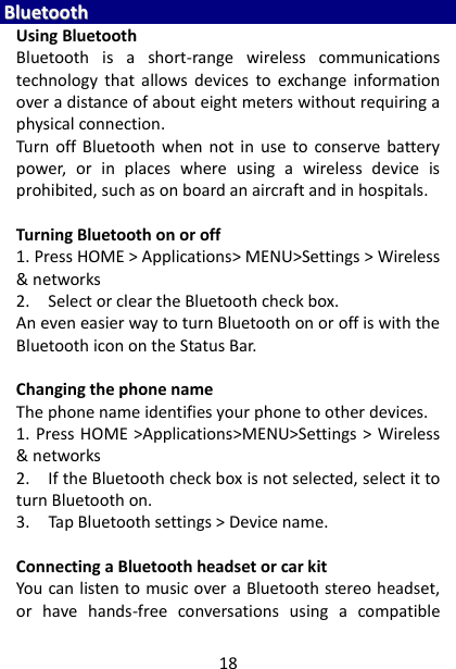 18 BBlluueettooootthh  Using Bluetooth Bluetooth  is  a  short-range  wireless  communications technology  that  allows  devices  to  exchange  information over a distance of about eight meters without requiring a physical connection.   Turn  off  Bluetooth  when  not in  use  to  conserve  battery power,  or  in  places  where  using  a  wireless  device  is prohibited, such as on board an aircraft and in hospitals.    Turning Bluetooth on or off   1. Press HOME &gt; Applications&gt; MENU&gt;Settings &gt; Wireless &amp; networks   2.    Select or clear the Bluetooth check box.   An even easier way to turn Bluetooth on or off is with the Bluetooth icon on the Status Bar.  Changing the phone name   The phone name identifies your phone to other devices.   1. Press HOME &gt;Applications&gt;MENU&gt;Settings &gt; Wireless &amp; networks   2.    If the Bluetooth check box is not selected, select it to turn Bluetooth on.   3.    Tap Bluetooth settings &gt; Device name.    Connecting a Bluetooth headset or car kit   You can listen to music over a Bluetooth stereo headset, or  have  hands-free  conversations  using  a  compatible 