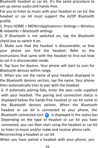 19 Bluetooth headset or  car kit. It&apos;s the same procedure to set up stereo audio and hands-free.   For you to listen to music with your headset or car kit, the headset  or  car  kit  must  support  the  A2DP  Bluetooth profile.   1. Press HOME &gt; MENU&gt;Applications&gt; Settings &gt; Wireless &amp; networks &gt; Bluetooth settings 2.  If  Bluetooth  is  not  switched  on,  tap  the  Bluetooth check box to switch it on.   3.  Make  sure  that  the  headset  is  discoverable,  so  that your  phone  can  find  the  headset.  Refer  to  the instructions that came with the headset to find out how to set it in discoverable mode.   4. Tap Scan for devices. Your phone will start to scan for Bluetooth devices within range.   5. When  you see the name of your headset displayed in the Bluetooth devices section, tap the name. Your phone then automatically tries to pair with the headset.   6. If automatic pairing fails, enter the  pass  code supplied with  your  headset.  The  pairing  and  connection  status  is displayed below the hands-free headset or car kit name in the  Bluetooth  devices  section.  When  the  Bluetooth headset  or  car  kit  is  connected  to  your  phone,  the Bluetooth connected icon        is displayed in the status bar. Depending  on  the  type  of  headset  or  car  kit  you  have connected, you can then start using the headset or car kit to listen to music and/or make and receive phone calls.   Reconnecting a headset or car kit   When  you  have  paired a  headset  with  your  phone,  you 