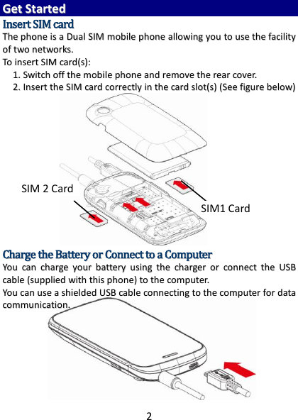 2  GGeett  SSttaarrtteedd  IInnsseerrtt  SSIIMM  ccaarrdd  TThhee  pphhoonnee  iiss  aa  DDuuaall  SSIIMM  mmoobbiillee  pphhoonnee  aalllloowwiinngg  yyoouu  ttoo  uussee  tthhee  ffaacciilliittyy  ooff  ttwwoo  nneettwwoorrkkss..  TToo  iinnsseerrtt  SSIIMM  ccaarrdd((ss))::  11..  SSwwiittcchh  ooffff  tthhee  mmoobbiillee  pphhoonnee  aanndd  rreemmoovvee  tthhee  rreeaarr  ccoovveerr..  22..  IInnsseerrtt  tthhee  SSIIMM  ccaarrdd  ccoorrrreeccttllyy  iinn  tthhee  ccaarrdd  sslloott((ss))  ((SSeeee  ffiigguurree  bbeellooww))                CChhaarrggee  tthhee  BBaatttteerryy  oorr  CCoonnnneecctt  ttoo  aa  CCoommppuutteerr  YYoouu  ccaann  cchhaarrggee  yyoouurr  bbaatttteerryy  uussiinngg  tthhee  cchhaarrggeerr  oorr  ccoonnnneecctt  tthhee  UUSSBB  ccaabbllee  ((ssuupppplliieedd  wwiitthh  tthhiiss  pphhoonnee))  ttoo  tthhee  ccoommppuutteerr..  YYoouu  ccaann  uussee  aa  sshhiieellddeedd  UUSSBB  ccaabbllee  ccoonnnneeccttiinngg  ttoo  tthhee  ccoommppuutteerr  ffoorr  ddaattaa  ccoommmmuunniiccaattiioonn..             SIM1 Card SIM 2 Card 