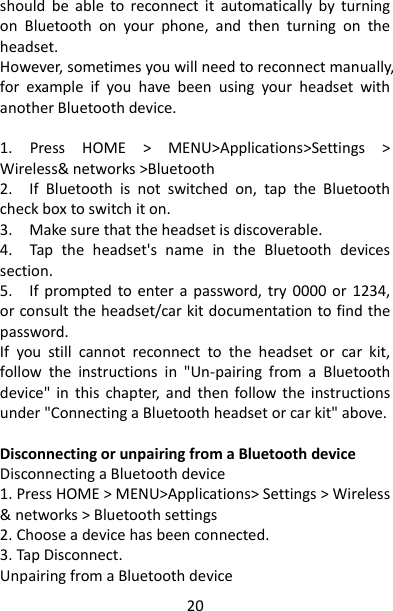 20 should  be  able  to  reconnect  it  automatically  by  turning on  Bluetooth  on  your  phone,  and  then  turning  on  the headset.   However, sometimes you will need to reconnect manually, for  example  if  you  have  been  using  your  headset  with another Bluetooth device.    1.  Press  HOME  &gt;  MENU&gt;Applications&gt;Settings  &gt; Wireless&amp; networks &gt;Bluetooth 2.    If  Bluetooth  is  not  switched  on,  tap  the  Bluetooth check box to switch it on.   3.    Make sure that the headset is discoverable.   4.    Tap  the  headset&apos;s  name  in  the  Bluetooth  devices section.   5.    If  prompted  to  enter a  password, try  0000  or  1234, or consult the headset/car kit documentation to find the password.   If  you  still  cannot  reconnect  to  the  headset  or  car  kit, follow  the  instructions  in  &quot;Un-pairing  from  a  Bluetooth device&quot;  in  this  chapter,  and  then  follow  the  instructions under &quot;Connecting a Bluetooth headset or car kit&quot; above.    Disconnecting or unpairing from a Bluetooth device   Disconnecting a Bluetooth device 1. Press HOME &gt; MENU&gt;Applications&gt; Settings &gt; Wireless &amp; networks &gt; Bluetooth settings 2. Choose a device has been connected. 3. Tap Disconnect.   Unpairing from a Bluetooth device   