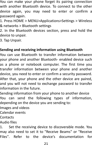 21 You  can  make  your  phone  forget  its  pairing  connection with  another  Bluetooth  device.  To  connect  to  the  other device  again,  you  may  need  to  enter  or  confirm  a password again.   1. Press HOME &gt; MENU&gt;Applications&gt;Settings &gt; Wireless &amp; networks &gt; Bluetooth settings 2.  In  the  Bluetooth  devices  section,  press  and  hold  the device to unpair.   3. Tap Unpair.      Sending and receiving information using Bluetooth   You  can  use  Bluetooth  to  transfer  information  between your phone and another Bluetooth- enabled device such as  a  phone  or  notebook  computer.  The  first  time  you transfer  information  between  your  phone  and  another device, you need to enter or confirm a security password. After  that,  your phone  and  the other  device are  paired, and  you will  not need  to exchange password to  transfer information in the future.   Sending information from your phone to another device   You  can  send  the  following  types  of  information, depending on the device you are sending to:   Images and videos   Calendar events   Contacts   Audio files   1.      Set the receiving device to discoverable mode. You may also  need to set  it  to  &quot;Receive  Beams&quot;  or  &quot;Receive Files&quot;.  Refer  to  the  device&apos;s  documentation  for 