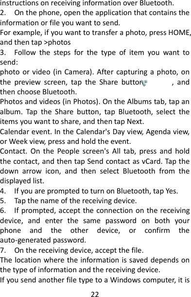 22 instructions on receiving information over Bluetooth.   2.    On the phone, open the application that contains the information or file you want to send.   For example, if you want to transfer a photo, press HOME, and then tap &gt;photos 3.    Follow  the  steps  for  the  type  of  item  you  want  to send:   photo or video (in  Camera). After capturing  a  photo, on the  preview  screen,  tap  the  Share  button              ,  and then choose Bluetooth.   Photos and videos (in Photos). On the Albums tab, tap an album.  Tap  the  Share  button,  tap  Bluetooth,  select  the items you want to share, and then tap Next.   Calendar event. In the Calendar&apos;s Day view, Agenda view, or Week view, press and hold the event. Contact.  On  the  People  screen&apos;s  All  tab,  press  and  hold the contact, and then tap Send contact as vCard. Tap the down  arrow  icon,  and  then  select  Bluetooth  from  the displayed list.   4.    If you are prompted to turn on Bluetooth, tap Yes.   5.    Tap the name of the receiving device.   6.    If prompted, accept the connection on the receiving device,  and  enter  the  same  password  on  both  your phone  and  the  other  device,  or  confirm  the auto-generated password.   7.    On the receiving device, accept the file.   The location where the information is saved depends on the type of information and the receiving device. If you send another file type to a Windows computer, it is 