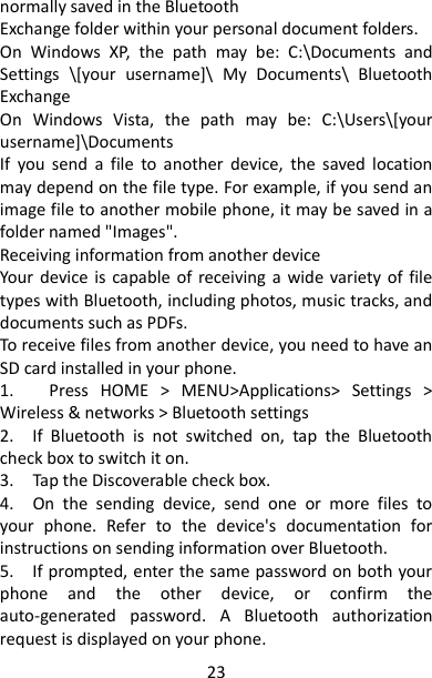 23 normally saved in the Bluetooth   Exchange folder within your personal document folders.   On  Windows  XP,  the  path  may  be:  C:\Documents  and Settings  \[your  username]\  My  Documents\  Bluetooth Exchange   On  Windows  Vista,  the  path  may  be:  C:\Users\[your username]\Documents   If  you  send  a  file  to  another  device,  the  saved  location may depend on the file type. For example, if you send an image file to another mobile phone, it may be saved in a folder named &quot;Images&quot;.   Receiving information from another device   Your  device  is  capable of  receiving  a  wide variety of file types with Bluetooth, including photos, music tracks, and documents such as PDFs.   To receive files from another device, you need to have an SD card installed in your phone.   1.      Press  HOME  &gt;  MENU&gt;Applications&gt;  Settings  &gt; Wireless &amp; networks &gt; Bluetooth settings   2.    If  Bluetooth  is  not  switched  on,  tap  the  Bluetooth check box to switch it on.   3.    Tap the Discoverable check box.   4.    On  the  sending  device,  send  one  or  more  files  to your  phone.  Refer  to  the  device&apos;s  documentation  for instructions on sending information over Bluetooth.   5.    If prompted, enter the same password on both your phone  and  the  other  device,  or  confirm  the auto-generated  password.  A  Bluetooth  authorization request is displayed on your phone.   