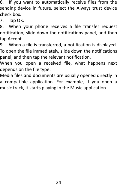 24 6.    If  you  want  to  automatically  receive  files  from  the sending  device  in  future,  select  the  Always  trust  device check box.   7.    Tap OK.   8.    When  your  phone  receives  a  file  transfer  request notification, slide down the notifications panel, and then tap Accept.   9.    When a file is transferred, a notification is displayed. To open the file immediately, slide down the notifications panel, and then tap the relevant notification.   When  you  open  a  received  file,  what  happens  next depends on the file type:     Media files and documents are usually opened directly in a  compatible  application.  For  example,  if  you  open  a music track, it starts playing in the Music application. 