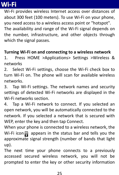 25 WWii--FFii  Wi-Fi provides wireless Internet access over distances of about 300 feet (100 meters). To use Wi-Fi on your phone, you need access to a wireless access point or &quot;hotspot&quot;.   The availability and range of the Wi-Fi signal depends on the  number,  infrastructure,  and  other  objects  through which the signal passes.    Turning Wi-Fi on and connecting to a wireless network   1.      Press  HOME  &gt;Applications&gt;  Settings  &gt;Wireless  &amp; networks 2.    Select Wi-Fi settings, choose  the  Wi-Fi  check box to turn Wi-Fi on. The  phone will scan for available wireless networks.   3.    Tap  Wi-Fi settings.  The  network names  and  security settings of  detected Wi-Fi networks  are displayed in the Wi-Fi networks section.   4.    Tap  a  Wi-Fi  network  to  connect.  If  you  selected  an open network, you will be automatically connected to the network. If  you  selected a  network  that  is secured with WEP, enter the key and then tap Connect.   When your phone is connected to a wireless network, the Wi-Fi icon      appears in  the status bar and tells you the approximate signal strength (number of bands that light up).   The  next  time  your  phone  connects  to  a  previously accessed  secured  wireless  network,  you  will  not  be prompted to enter the key or other security information 