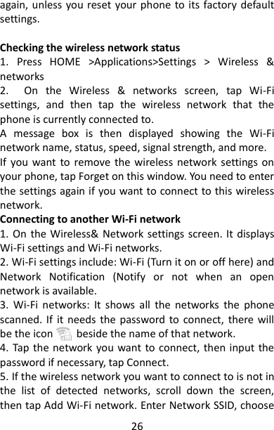 26 again, unless you reset your phone to its  factory default settings.    Checking the wireless network status   1.  Press  HOME  &gt;Applications&gt;Settings  &gt;  Wireless  &amp; networks 2.    On  the  Wireless  &amp;  networks  screen,  tap  Wi-Fi settings,  and  then  tap  the  wireless  network  that  the phone is currently connected to.   A  message  box  is  then  displayed  showing  the  Wi-Fi network name, status, speed, signal strength, and more. If  you  want  to  remove  the  wireless  network  settings on your phone, tap Forget on this window. You need to enter the settings again if you want to connect to this wireless network. Connecting to another Wi-Fi network   1. On the Wireless&amp; Network settings screen. It  displays Wi-Fi settings and Wi-Fi networks. 2. Wi-Fi settings include: Wi-Fi (Turn it on or off here) and Network  Notification  (Notify  or  not  when  an  open network is available. 3.  Wi-Fi  networks:  It  shows  all  the  networks  the  phone scanned. If  it  needs  the  password  to  connect,  there will be the icon        beside the name of that network. 4. Tap  the network you want to  connect, then  input the password if necessary, tap Connect. 5. If the wireless network you want to connect to is not in the  list  of  detected  networks,  scroll  down  the  screen, then tap Add Wi-Fi network. Enter Network SSID, choose 