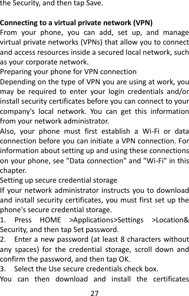 27 the Security, and then tap Save.    Connecting to a virtual private network (VPN)   From  your  phone,  you  can  add,  set  up,  and  manage virtual private networks (VPNs) that allow you to connect and access resources inside a secured local network, such as your corporate network.   Preparing your phone for VPN connection   Depending on the type of VPN you are using at work, you may  be  required  to  enter  your  login  credentials  and/or install security certificates before you can connect to your company&apos;s  local  network.  You  can  get  this  information from your network administrator.   Also,  your  phone  must  first  establish  a  Wi-Fi  or  data connection before you can initiate a VPN connection. For information about setting up and using these connections on your phone, see &quot;Data connection&quot; and &quot;Wi-Fi&quot; in this chapter.   Setting up secure credential storage   If your network administrator instructs you to download and install security certificates, you must first set up the phone&apos;s secure credential storage.   1.  Press  HOME  &gt;Applications&gt;Settings  &gt;Location&amp; Security, and then tap Set password.   2.    Enter a new password (at least 8 characters without any  spaces)  for  the  credential  storage,  scroll  down  and confirm the password, and then tap OK.   3.    Select the Use secure credentials check box.   You  can  then  download  and  install  the  certificates 