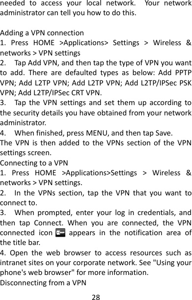 28 needed  to  access  your  local  network.    Your  network administrator can tell you how to do this.    Adding a VPN connection   1.  Press  HOME  &gt;Applications&gt;  Settings  &gt;  Wireless  &amp; networks &gt; VPN settings 2.    Tap Add VPN, and then tap the type of VPN you want to  add.  There  are  defaulted  types  as  below:  Add  PPTP VPN; Add L2TP VPN; Add L2TP VPN; Add L2TP/IPSec PSK VPN; Add L2TP/IPSec CRT VPN. 3.    Tap  the  VPN  settings  and  set  them  up  according  to the security details you have obtained from your network administrator.   4.    When finished, press MENU, and then tap Save.   The  VPN  is  then added  to  the  VPNs  section  of  the  VPN settings screen.   Connecting to a VPN   1.  Press  HOME  &gt;Applications&gt;Settings  &gt;  Wireless  &amp; networks &gt; VPN settings.   2.    In  the  VPNs  section,  tap  the  VPN  that  you  want  to connect to.   3.    When  prompted,  enter  your  log  in  credentials,  and then  tap  Connect.  When  you  are  connected,  the  VPN connected  icon        appears  in  the  notification  area  of the title bar.   4.  Open  the  web  browser  to  access  resources  such  as intranet sites on your corporate network. See &quot;Using your phone&apos;s web browser&quot; for more information.   Disconnecting from a VPN   