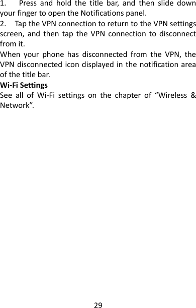 29 1.      Press  and  hold  the  title  bar,  and  then  slide  down your finger to open the Notifications panel.   2.    Tap the VPN connection to return to the VPN settings screen,  and  then  tap  the VPN  connection to  disconnect from it.   When  your  phone  has  disconnected  from  the  VPN,  the VPN disconnected icon displayed in  the notification area of the title bar.   Wi-Fi Settings See  all  of  Wi-Fi  settings  on  the  chapter  of  “Wireless  &amp; Network”.   