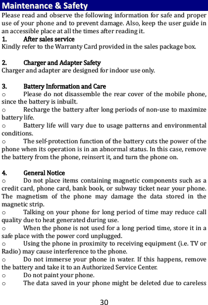 30 MMaaiinntteennaannccee  &amp;&amp;  SSaaffeettyy  PPlleeaassee  rreeaadd  aanndd  oobbsseerrvvee  tthhee  ffoolllloowwiinngg  iinnffoorrmmaattiioonn  ffoorr  ssaaffee  aanndd  pprrooppeerr  uussee  ooff  yyoouurr  pphhoonnee  aanndd  ttoo  pprreevveenntt  ddaammaaggee..  AAllssoo,,  kkeeeepp  tthhee  uusseerr  gguuiiddee  iinn  aann  aacccceessssiibbllee  ppllaaccee  aatt  aallll  tthhee  ttiimmeess  aafftteerr  rreeaaddiinngg  iitt..  11..  AAfftteerr  ssaalleess  sseerrvviiccee  KKiinnddllyy  rreeffeerr  ttoo  tthhee  WWaarrrraannttyy  CCaarrdd  pprroovviiddeedd  iinn  tthhee  ssaalleess  ppaacckkaaggee  bbooxx..    22..  CChhaarrggeerr  aanndd  AAddaapptteerr  SSaaffeettyy  CChhaarrggeerr  aanndd  aaddaapptteerr  aarree  ddeessiiggnneedd  ffoorr  iinnddoooorr  uussee  oonnllyy..    33..  BBaatttteerryy  IInnffoorrmmaattiioonn  aanndd  CCaarree  oo  PPlleeaassee  ddoo  nnoott  ddiissaasssseemmbbllee  tthhee  rreeaarr  ccoovveerr  ooff  tthhee  mmoobbiillee  pphhoonnee,,  ssiinnccee  tthhee  bbaatttteerryy  iiss  iinnbbuuiilltt..    oo  RReecchhaarrggee  tthhee  bbaatttteerryy  aafftteerr  lloonngg  ppeerriiooddss  ooff  nnoonn--uussee  ttoo  mmaaxxiimmiizzee  bbaatttteerryy  lliiffee..  oo  BBaatttteerryy  lliiffee  wwiillll  vvaarryy  dduuee  ttoo  uussaaggee  ppaatttteerrnnss  aanndd  eennvviirroonnmmeennttaall  ccoonnddiittiioonnss..  oo  TThhee  sseellff--pprrootteeccttiioonn  ffuunnccttiioonn  ooff  tthhee  bbaatttteerryy  ccuuttss  tthhee  ppoowweerr  ooff  tthhee  pphhoonnee  wwhheenn  iittss  ooppeerraattiioonn  iiss  iinn  aann  aabbnnoorrmmaall  ssttaattuuss..  IInn  tthhiiss  ccaassee,,  rreemmoovvee  tthhee  bbaatttteerryy  ffrroomm  tthhee  pphhoonnee,,  rreeiinnsseerrtt  iitt,,  aanndd  ttuurrnn  tthhee  pphhoonnee  oonn..    44..  GGeenneerraall  NNoottiiccee  oo  DDoo  nnoott  ppllaaccee  iitteemmss  ccoonnttaaiinniinngg  mmaaggnneettiicc  ccoommppoonneennttss  ssuucchh  aass  aa  ccrreeddiitt  ccaarrdd,,  pphhoonnee  ccaarrdd,,  bbaannkk  bbooookk,,  oorr  ssuubbwwaayy  ttiicckkeett  nneeaarr  yyoouurr  pphhoonnee..  TThhee  mmaaggnneettiissmm  ooff  tthhee  pphhoonnee  mmaayy  ddaammaaggee  tthhee  ddaattaa  ssttoorreedd  iinn  tthhee  mmaaggnneettiicc  ssttrriipp..  oo  TTaallkkiinngg  oonn  yyoouurr  pphhoonnee  ffoorr  lloonngg  ppeerriioodd  ooff  ttiimmee  mmaayy  rreedduuccee  ccaallll  qquuaalliittyy  dduuee  ttoo  hheeaatt  ggeenneerraatteedd  dduurriinngg  uussee..  oo  WWhheenn  tthhee  pphhoonnee  iiss  nnoott  uusseedd  ffoorr  aa  lloonngg  ppeerriioodd  ttiimmee,,  ssttoorree  iitt  iinn  aa  ssaaffee  ppllaaccee  wwiitthh  tthhee  ppoowweerr  ccoorrdd  uunnpplluuggggeedd..  oo  UUssiinngg  tthhee  pphhoonnee  iinn  pprrooxxiimmiittyy  ttoo  rreecceeiivviinngg  eeqquuiippmmeenntt  ((ii..ee..  TTVV  oorr  RRaaddiioo))  mmaayy  ccaauussee  iinntteerrffeerreennccee  ttoo  tthhee  pphhoonnee..  oo  DDoo  nnoott  iimmmmeerrssee  yyoouurr  pphhoonnee  iinn  wwaatteerr..  IIff  tthhiiss  hhaappppeennss,,  rreemmoovvee  tthhee  bbaatttteerryy  aanndd  ttaakkee  iitt  ttoo  aann  AAuutthhoorriizzeedd  SSeerrvviiccee  CCeenntteerr..  oo  DDoo  nnoott  ppaaiinntt  yyoouurr  pphhoonnee..  oo  TThhee  ddaattaa  ssaavveedd  iinn  yyoouurr  pphhoonnee  mmiigghhtt  bbee  ddeelleetteedd  dduuee  ttoo  ccaarreelleessss  