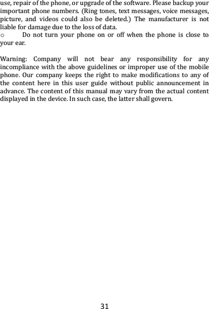 31 uussee,,  rreeppaaiirr  ooff  tthhee  pphhoonnee,,  oorr  uuppggrraaddee  ooff  tthhee  ssooffttwwaarree..  PPlleeaassee  bbaacckkuupp  yyoouurr  iimmppoorrttaanntt  pphhoonnee  nnuummbbeerrss..  ((RRiinngg  ttoonneess,,  tteexxtt  mmeessssaaggeess,,  vvooiiccee  mmeessssaaggeess,,  ppiiccttuurree,,  aanndd  vviiddeeooss  ccoouulldd  aallssoo  bbee  ddeelleetteedd..))  TThhee  mmaannuuffaaccttuurreerr  iiss  nnoott  lliiaabbllee  ffoorr  ddaammaaggee  dduuee  ttoo  tthhee  lloossss  ooff  ddaattaa..  oo  DDoo  nnoott  ttuurrnn  yyoouurr  pphhoonnee  oonn  oorr  ooffff  wwhheenn  tthhee  pphhoonnee  iiss  cclloossee  ttoo  yyoouurr  eeaarr..    WWaarrnniinngg::  CCoommppaannyy  wwiillll  nnoott  bbeeaarr  aannyy  rreessppoonnssiibbiilliittyy  ffoorr  aannyy  iinnccoommpplliiaannccee  wwiitthh  tthhee  aabboovvee  gguuiiddeelliinneess  oorr  iimmpprrooppeerr  uussee  ooff  tthhee  mmoobbiillee  pphhoonnee..  OOuurr  ccoommppaannyy  kkeeeeppss  tthhee  rriigghhtt  ttoo  mmaakkee  mmooddiiffiiccaattiioonnss  ttoo  aannyy  ooff  tthhee  ccoonntteenntt  hheerree  iinn  tthhiiss  uusseerr  gguuiiddee  wwiitthhoouutt  ppuubblliicc  aannnnoouunncceemmeenntt  iinn  aaddvvaannccee..  TThhee  ccoonntteenntt  ooff  tthhiiss  mmaannuuaall  mmaayy  vvaarryy  ffrroomm  tthhee  aaccttuuaall  ccoonntteenntt  ddiissppllaayyeedd  iinn  tthhee  ddeevviiccee..  IInn  ssuucchh  ccaassee,,  tthhee  llaatttteerr  sshhaallll  ggoovveerrnn..     