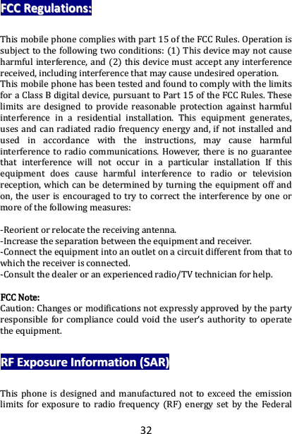 32 FFCCCC  RReegguullaattiioonnss::  TThhiiss  mmoobbiillee  pphhoonnee  ccoommpplliieess  wwiitthh  ppaarrtt  1155  ooff  tthhee  FFCCCC  RRuulleess..  OOppeerraattiioonn  iiss  ssuubbjjeecctt  ttoo  tthhee  ffoolllloowwiinngg  ttwwoo  ccoonnddiittiioonnss::  ((11))  TThhiiss  ddeevviiccee  mmaayy  nnoott  ccaauussee  hhaarrmmffuull  iinntteerrffeerreennccee,,  aanndd  ((22))  tthhiiss  ddeevviiccee  mmuusstt  aacccceepptt  aannyy  iinntteerrffeerreennccee  rreecceeiivveedd,,  iinncclluuddiinngg  iinntteerrffeerreennccee  tthhaatt  mmaayy  ccaauussee  uunnddeessiirreedd  ooppeerraattiioonn..  TThhiiss  mmoobbiillee  pphhoonnee  hhaass  bbeeeenn  tteesstteedd  aanndd  ffoouunndd  ttoo  ccoommppllyy  wwiitthh  tthhee  lliimmiittss  ffoorr  aa  CCllaassss  BB  ddiiggiittaall  ddeevviiccee,,  ppuurrssuuaanntt  ttoo  PPaarrtt  1155  ooff  tthhee  FFCCCC  RRuulleess..  TThheessee  lliimmiittss  aarree  ddeessiiggnneedd  ttoo  pprroovviiddee  rreeaassoonnaabbllee  pprrootteeccttiioonn  aaggaaiinnsstt  hhaarrmmffuull  iinntteerrffeerreennccee  iinn  aa  rreessiiddeennttiiaall  iinnssttaallllaattiioonn..  TThhiiss  eeqquuiippmmeenntt  ggeenneerraatteess,,  uusseess  aanndd  ccaann  rraaddiiaatteedd  rraaddiioo  ffrreeqquueennccyy  eenneerrggyy  aanndd,,  iiff  nnoott  iinnssttaalllleedd  aanndd  uusseedd  iinn  aaccccoorrddaannccee  wwiitthh  tthhee  iinnssttrruuccttiioonnss,,  mmaayy  ccaauussee  hhaarrmmffuull  iinntteerrffeerreennccee  ttoo  rraaddiioo  ccoommmmuunniiccaattiioonnss..  HHoowweevveerr,,  tthheerree  iiss  nnoo  gguuaarraanntteeee  tthhaatt  iinntteerrffeerreennccee  wwiillll  nnoott  ooccccuurr  iinn  aa  ppaarrttiiccuullaarr  iinnssttaallllaattiioonn  IIff  tthhiiss  eeqquuiippmmeenntt  ddooeess  ccaauussee  hhaarrmmffuull  iinntteerrffeerreennccee  ttoo  rraaddiioo  oorr  tteelleevviissiioonn  rreecceeppttiioonn,,  wwhhiicchh  ccaann  bbee  ddeetteerrmmiinneedd  bbyy  ttuurrnniinngg  tthhee  eeqquuiippmmeenntt  ooffff  aanndd  oonn,,  tthhee  uusseerr  iiss  eennccoouurraaggeedd  ttoo  ttrryy  ttoo  ccoorrrreecctt  tthhee  iinntteerrffeerreennccee  bbyy  oonnee  oorr  mmoorree  ooff  tthhee  ffoolllloowwiinngg  mmeeaassuurreess::    --RReeoorriieenntt  oorr  rreellooccaattee  tthhee  rreecceeiivviinngg  aanntteennnnaa..  --IInnccrreeaassee  tthhee  sseeppaarraattiioonn  bbeettwweeeenn  tthhee  eeqquuiippmmeenntt  aanndd  rreecceeiivveerr..  --CCoonnnneecctt  tthhee  eeqquuiippmmeenntt  iinnttoo  aann  oouuttlleett  oonn  aa  cciirrccuuiitt  ddiiffffeerreenntt  ffrroomm  tthhaatt  ttoo  wwhhiicchh  tthhee  rreecceeiivveerr  iiss  ccoonnnneecctteedd..  --CCoonnssuulltt  tthhee  ddeeaalleerr  oorr  aann  eexxppeerriieenncceedd  rraaddiioo//TTVV  tteecchhnniicciiaann  ffoorr  hheellpp..    FFCCCC  NNoottee::  CCaauuttiioonn::  CChhaannggeess  oorr  mmooddiiffiiccaattiioonnss  nnoott  eexxpprreessssllyy  aapppprroovveedd  bbyy  tthhee  ppaarrttyy  rreessppoonnssiibbllee  ffoorr  ccoommpplliiaannccee  ccoouulldd  vvooiidd  tthhee  uusseerr‘‘ss  aauutthhoorriittyy  ttoo  ooppeerraattee  tthhee  eeqquuiippmmeenntt..  RRFF  EExxppoossuurree  IInnffoorrmmaattiioonn  ((SSAARR))  TThhiiss  pphhoonnee  iiss  ddeessiiggnneedd  aanndd  mmaannuuffaaccttuurreedd  nnoott  ttoo  eexxcceeeedd  tthhee  eemmiissssiioonn  lliimmiittss  ffoorr  eexxppoossuurree  ttoo  rraaddiioo  ffrreeqquueennccyy  ((RRFF))  eenneerrggyy  sseett  bbyy  tthhee  FFeeddeerraall  
