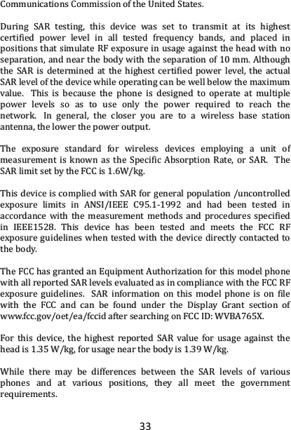 33 CCoommmmuunniiccaattiioonnss  CCoommmmiissssiioonn  ooff  tthhee  UUnniitteedd  SSttaatteess..      DDuurriinngg  SSAARR  tteessttiinngg,,  tthhiiss  ddeevviiccee  wwaass  sseett  ttoo  ttrraannssmmiitt  aatt  iittss  hhiigghheesstt  cceerrttiiffiieedd  ppoowweerr  lleevveell  iinn  aallll  tteesstteedd  ffrreeqquueennccyy  bbaannddss,,  aanndd  ppllaacceedd  iinn  ppoossiittiioonnss  tthhaatt  ssiimmuullaattee  RRFF  eexxppoossuurree  iinn  uussaaggee  aaggaaiinnsstt  tthhee  hheeaadd  wwiitthh  nnoo  sseeppaarraattiioonn,,  aanndd  nneeaarr  tthhee  bbooddyy  wwiitthh  tthhee  sseeppaarraattiioonn  ooff  1100  mmmm..  AAlltthhoouugghh  tthhee  SSAARR  iiss  ddeetteerrmmiinneedd  aatt  tthhee  hhiigghheesstt  cceerrttiiffiieedd  ppoowweerr  lleevveell,,  tthhee  aaccttuuaall  SSAARR  lleevveell  ooff  tthhee  ddeevviiccee  wwhhiillee  ooppeerraattiinngg  ccaann  bbee  wweellll  bbeellooww  tthhee  mmaaxxiimmuumm  vvaalluuee..    TThhiiss  iiss  bbeeccaauussee  tthhee  pphhoonnee  iiss  ddeessiiggnneedd  ttoo  ooppeerraattee  aatt  mmuullttiippllee  ppoowweerr  lleevveellss  ssoo  aass  ttoo  uussee  oonnllyy  tthhee  ppoowweerr  rreeqquuiirreedd  ttoo  rreeaacchh  tthhee  nneettwwoorrkk..    IInn  ggeenneerraall,,  tthhee  cclloosseerr  yyoouu  aarree  ttoo  aa  wwiirreelleessss  bbaassee  ssttaattiioonn  aanntteennnnaa,,  tthhee  lloowweerr  tthhee  ppoowweerr  oouuttppuutt..    TThhee  eexxppoossuurree  ssttaannddaarrdd  ffoorr  wwiirreelleessss  ddeevviicceess  eemmppllooyyiinngg  aa  uunniitt  ooff  mmeeaassuurreemmeenntt  iiss  kknnoowwnn  aass  tthhee  SSppeecciiffiicc  AAbbssoorrppttiioonn  RRaattee,,  oorr  SSAARR..    TThhee  SSAARR  lliimmiitt  sseett  bbyy  tthhee  FFCCCC  iiss  11..66WW//kkgg..        TThhiiss  ddeevviiccee  iiss  ccoommpplliieedd  wwiitthh  SSAARR  ffoorr  ggeenneerraall  ppooppuullaattiioonn  //uunnccoonnttrroolllleedd  eexxppoossuurree  lliimmiittss  iinn  AANNSSII//IIEEEEEE  CC9955..11--11999922  aanndd  hhaadd  bbeeeenn  tteesstteedd  iinn  aaccccoorrddaannccee  wwiitthh  tthhee  mmeeaassuurreemmeenntt  mmeetthhooddss  aanndd  pprroocceedduurreess  ssppeecciiffiieedd  iinn  IIEEEEEE11552288..  TThhiiss  ddeevviiccee  hhaass  bbeeeenn  tteesstteedd  aanndd  mmeeeettss  tthhee  FFCCCC  RRFF  eexxppoossuurree  gguuiiddeelliinneess  wwhheenn  tteesstteedd  wwiitthh  tthhee  ddeevviiccee  ddiirreeccttllyy  ccoonnttaacctteedd  ttoo  tthhee  bbooddyy..      TThhee  FFCCCC  hhaass  ggrraanntteedd  aann  EEqquuiippmmeenntt  AAuutthhoorriizzaattiioonn  ffoorr  tthhiiss  mmooddeell  pphhoonnee  wwiitthh  aallll  rreeppoorrtteedd  SSAARR  lleevveellss  eevvaalluuaatteedd  aass  iinn  ccoommpplliiaannccee  wwiitthh  tthhee  FFCCCC  RRFF  eexxppoossuurree  gguuiiddeelliinneess..    SSAARR  iinnffoorrmmaattiioonn  oonn  tthhiiss  mmooddeell  pphhoonnee  iiss  oonn  ffiillee  wwiitthh  tthhee  FFCCCC  aanndd  ccaann  bbee  ffoouunndd  uunnddeerr  tthhee  DDiissppllaayy  GGrraanntt  sseeccttiioonn  ooff  wwwwww..ffcccc..ggoovv//ooeett//eeaa//ffcccciidd  aafftteerr  sseeaarrcchhiinngg  oonn  FFCCCC  IIDD::  WWVVBBAA776655XX..    FFoorr  tthhiiss  ddeevviiccee,,  tthhee  hhiigghheesstt  rreeppoorrtteedd  SSAARR  vvaalluuee  ffoorr  uussaaggee  aaggaaiinnsstt  tthhee  hheeaadd  iiss  11..3355  WW//kkgg,,  ffoorr  uussaaggee  nneeaarr  tthhee  bbooddyy  iiss  11..3399  WW//kkgg..    WWhhiillee  tthheerree  mmaayy  bbee  ddiiffffeerreenncceess  bbeettwweeeenn  tthhee  SSAARR  lleevveellss  ooff  vvaarriioouuss  pphhoonneess  aanndd  aatt  vvaarriioouuss  ppoossiittiioonnss,,  tthheeyy  aallll  mmeeeett  tthhee  ggoovveerrnnmmeenntt  rreeqquuiirreemmeennttss..    