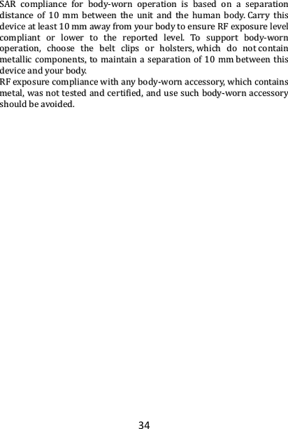 34 SSAARR  ccoommpplliiaannccee  ffoorr  bbooddyy--wwoorrnn  ooppeerraattiioonn  iiss  bbaasseedd  oonn  aa  sseeppaarraattiioonn  ddiissttaannccee  ooff  1100  mmmm  bbeettwweeeenn  tthhee  uunniitt  aanndd  tthhee  hhuummaann  bbooddyy..  CCaarrrryy  tthhiiss  ddeevviiccee  aatt  lleeaasstt  1100  mmmm  aawwaayy  ffrroomm  yyoouurr  bbooddyy  ttoo  eennssuurree  RRFF  eexxppoossuurree  lleevveell  ccoommpplliiaanntt  oorr  lloowweerr  ttoo  tthhee  rreeppoorrtteedd  lleevveell..  TToo  ssuuppppoorrtt  bbooddyy--wwoorrnn  ooppeerraattiioonn,,  cchhoooossee  tthhee  bbeelltt  cclliippss  oorr  hhoollsstteerrss,,  wwhhiicchh  ddoo  nnoott  ccoonnttaaiinn  mmeettaalllliicc  ccoommppoonneennttss,,  ttoo  mmaaiinnttaaiinn  aa  sseeppaarraattiioonn  ooff  1100  mmmm  bbeettwweeeenn  tthhiiss  ddeevviiccee  aanndd  yyoouurr  bbooddyy..    RRFF  eexxppoossuurree  ccoommpplliiaannccee  wwiitthh  aannyy  bbooddyy--wwoorrnn  aacccceessssoorryy,,  wwhhiicchh  ccoonnttaaiinnss  mmeettaall,,  wwaass  nnoott  tteesstteedd  aanndd  cceerrttiiffiieedd,,  aanndd  uussee  ssuucchh  bbooddyy--wwoorrnn  aacccceessssoorryy  sshhoouulldd  bbee  aavvooiiddeedd..                                                                                                                                                                                                                                                                                                                                                      