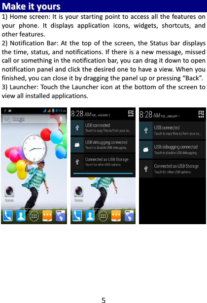 5 MMaakkee  iitt  yyoouurrss  11))  HHoommee  ssccrreeeenn::  IItt  iiss  yyoouurr  ssttaarrttiinngg  ppooiinntt  ttoo  aacccceessss  aallll  tthhee  ffeeaattuurreess  oonn  yyoouurr  pphhoonnee..  IItt  ddiissppllaayyss  aapppplliiccaattiioonn  iiccoonnss,,  wwiiddggeettss,,  sshhoorrttccuuttss,,  aanndd  ootthheerr  ffeeaattuurreess..    22))  NNoottiiffiiccaattiioonn  BBaarr::  AAtt  tthhee  ttoopp  ooff  tthhee  ssccrreeeenn,,  tthhee  SSttaattuuss  bbaarr  ddiissppllaayyss  tthhee  ttiimmee,,  ssttaattuuss,,  aanndd  nnoottiiffiiccaattiioonnss..  IIff  tthheerree  iiss  aa  nneeww  mmeessssaaggee,,  mmiisssseedd  ccaallll  oorr  ssoommeetthhiinngg  iinn  tthhee  nnoottiiffiiccaattiioonn  bbaarr,,  yyoouu  ccaann  ddrraagg  iitt  ddoowwnn  ttoo  ooppeenn  nnoottiiffiiccaattiioonn  ppaanneell  aanndd  cclliicckk  tthhee  ddeessiirreedd  oonnee  ttoo  hhaavvee  aa  vviieeww..  WWhheenn  yyoouu  ffiinniisshheedd,,  yyoouu  ccaann  cclloossee  iitt  bbyy  ddrraaggggiinngg  tthhee  ppaanneell  uupp  oorr  pprreessssiinngg  ““BBaacckk””..  33))  LLaauunncchheerr::  TToouucchh  tthhee  LLaauunncchheerr  iiccoonn  aatt  tthhee  bboottttoomm  ooff  tthhee  ssccrreeeenn  ttoo  vviieeww  aallll  iinnssttaalllleedd  aapppplliiccaattiioonnss..                               