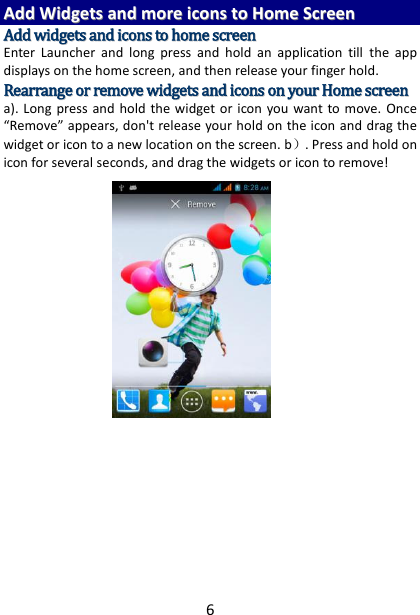 6 AAdddd  WWiiddggeettss  aanndd  mmoorree  iiccoonnss  ttoo  HHoommee  SSccrreeeenn  AAdddd  wwiiddggeettss  aanndd  iiccoonnss  ttoo  hhoommee  ssccrreeeenn  Enter  Launcher  and  long  press  and  hold  an  application  till  the  app displays on the home screen, and then release your finger hold. RReeaarrrraannggee  oorr  rreemmoovvee  wwiiddggeettss  aanndd  iiccoonnss  oonn  yyoouurr  HHoommee  ssccrreeeenn    a). Long  press  and hold  the  widget or  icon you  want to move. Once “Remove” appears, don&apos;t release your hold on the icon and drag the widget or icon to a new location on the screen. b）. Press and hold on icon for several seconds, and drag the widgets or icon to remove!         