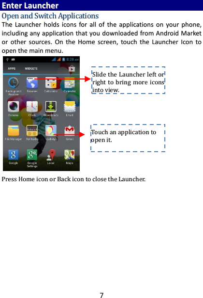 7 EEnntteerr  LLaauunncchheerr  OOppeenn  aanndd  SSwwiittcchh  AApppplliiccaattiioonnss  TThhee  LLaauunncchheerr  hhoollddss  iiccoonnss  ffoorr  aallll  ooff  tthhee  aapppplliiccaattiioonnss  oonn  yyoouurr  pphhoonnee,,  iinncclluuddiinngg  aannyy  aapppplliiccaattiioonn  tthhaatt  yyoouu  ddoowwnnllooaaddeedd  ffrroomm  AAnnddrrooiidd  MMaarrkkeett  oorr  ootthheerr  ssoouurrcceess..  OOnn  tthhee  HHoommee  ssccrreeeenn,,  ttoouucchh  tthhee  LLaauunncchheerr  IIccoonn  ttoo  ooppeenn  tthhee  mmaaiinn  mmeennuu..                         PPrreessss  HHoommee  iiccoonn  oorr  BBaacckk  iiccoonn  ttoo  cclloossee  tthhee  LLaauunncchheerr..                  TToouucchh  aann  aapppplliiccaattiioonn  ttoo  ooppeenn  iitt..  SSlliiddee  tthhee  LLaauunncchheerr  lleefftt  oorr  rriigghhtt  ttoo  bbrriinngg  mmoorree  iiccoonnss  iinnttoo  vviieeww..  