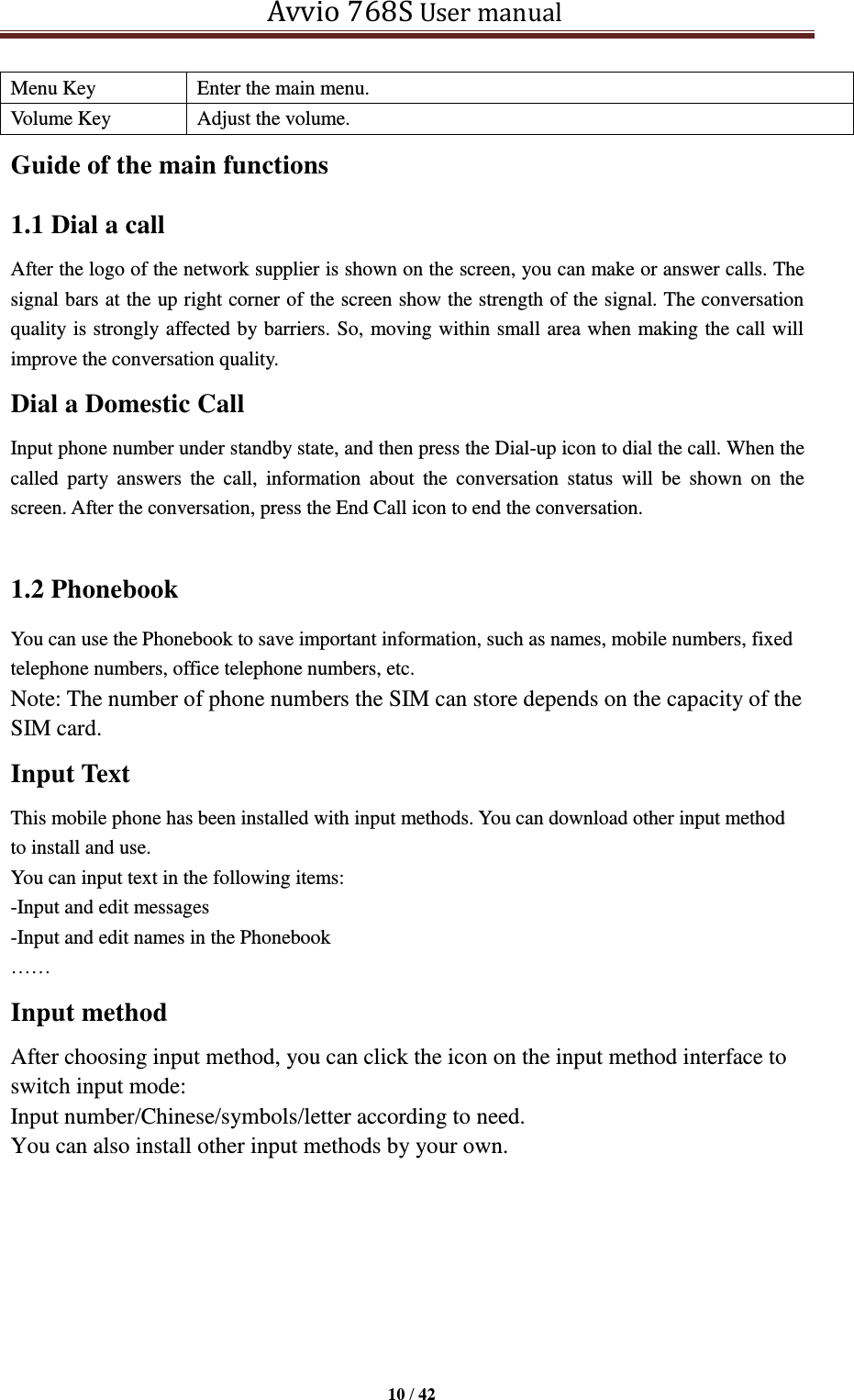   Avvio 768S User manual  10 / 42  Menu Key Enter the main menu. Volume Key Adjust the volume. Guide of the main functions   1.1 Dial a call After the logo of the network supplier is shown on the screen, you can make or answer calls. The signal bars at the up right corner of the screen show the strength of the signal. The conversation quality is strongly affected by barriers. So, moving within small area when making the call will improve the conversation quality. Dial a Domestic Call Input phone number under standby state, and then press the Dial-up icon to dial the call. When the called  party  answers  the  call,  information  about  the  conversation  status  will  be  shown  on  the screen. After the conversation, press the End Call icon to end the conversation.  1.2 Phonebook You can use the Phonebook to save important information, such as names, mobile numbers, fixed telephone numbers, office telephone numbers, etc. Note: The number of phone numbers the SIM can store depends on the capacity of the SIM card. Input Text This mobile phone has been installed with input methods. You can download other input method to install and use.   You can input text in the following items: -Input and edit messages -Input and edit names in the Phonebook ……   Input method   After choosing input method, you can click the icon on the input method interface to switch input mode:   Input number/Chinese/symbols/letter according to need.   You can also install other input methods by your own.  