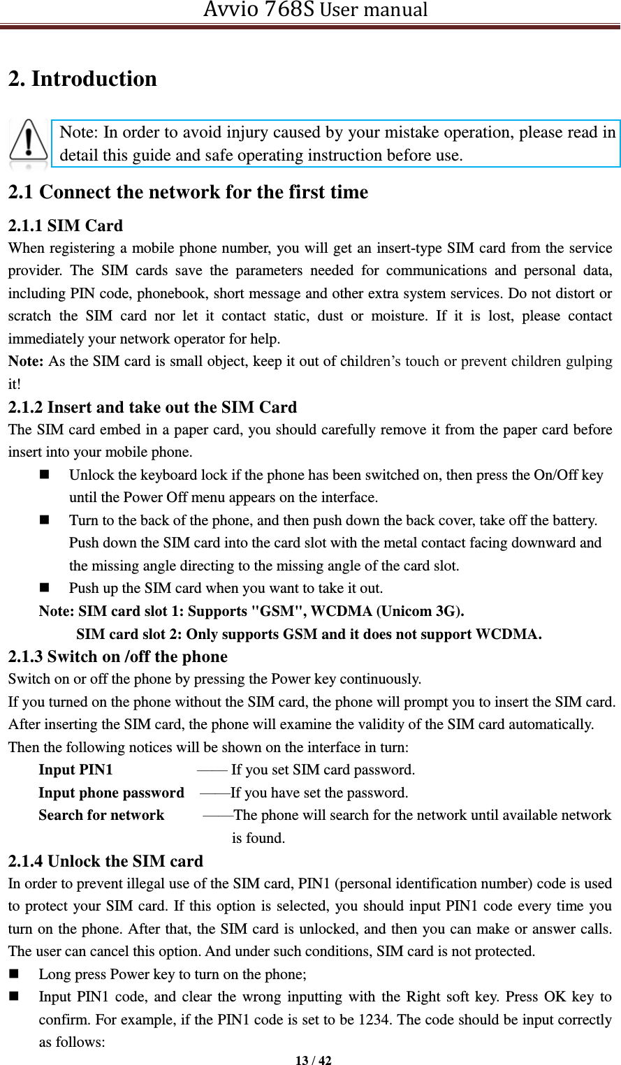   Avvio 768S User manual  13 / 42  2. Introduction     2.1 Connect the network for the first time 2.1.1 SIM Card When registering a mobile phone number, you will get an insert-type SIM card from the service provider.  The  SIM  cards  save  the  parameters  needed  for  communications  and  personal  data, including PIN code, phonebook, short message and other extra system services. Do not distort or scratch  the  SIM  card  nor  let  it  contact  static,  dust  or  moisture.  If  it  is  lost,  please  contact immediately your network operator for help.   Note: As the SIM card is small object, keep it out of children’s touch or prevent children gulping it!   2.1.2 Insert and take out the SIM Card The SIM card embed in a paper card, you should carefully remove it from the paper card before insert into your mobile phone.  Unlock the keyboard lock if the phone has been switched on, then press the On/Off key until the Power Off menu appears on the interface.  Turn to the back of the phone, and then push down the back cover, take off the battery. Push down the SIM card into the card slot with the metal contact facing downward and the missing angle directing to the missing angle of the card slot.  Push up the SIM card when you want to take it out. Note: SIM card slot 1: Supports &quot;GSM&quot;, WCDMA (Unicom 3G).   SIM card slot 2: Only supports GSM and it does not support WCDMA. 2.1.3 Switch on /off the phone Switch on or off the phone by pressing the Power key continuously. If you turned on the phone without the SIM card, the phone will prompt you to insert the SIM card. After inserting the SIM card, the phone will examine the validity of the SIM card automatically. Then the following notices will be shown on the interface in turn: Input PIN1           —— If you set SIM card password.                                         Input phone password    ——If you have set the password.                                         Search for network          ——The phone will search for the network until available network is found. 2.1.4 Unlock the SIM card In order to prevent illegal use of the SIM card, PIN1 (personal identification number) code is used to protect your SIM card. If this option is selected, you should input PIN1 code every time you turn on the phone. After that, the SIM card is unlocked, and then you can make or answer calls. The user can cancel this option. And under such conditions, SIM card is not protected.  Long press Power key to turn on the phone;  Input PIN1 code,  and clear the wrong inputting with the Right soft key.  Press OK key to confirm. For example, if the PIN1 code is set to be 1234. The code should be input correctly as follows: Note: In order to avoid injury caused by your mistake operation, please read in detail this guide and safe operating instruction before use. 