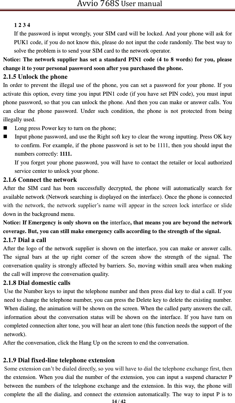   Avvio 768S User manual  14 / 42  1 2 3 4   If the password is input wrongly, your SIM card will be locked. And your phone will ask for PUK1 code, if you do not know this, please do not input the code randomly. The best way to solve the problem is to send your SIM card to the network operator. Notice: The network supplier has set a standard PIN1 code (4 to 8 words) for you, please change it to your personal password soon after you purchased the phone.   2.1.5 Unlock the phone In order to prevent the illegal use of the phone, you can set a password for your phone. If you activate this option, every time you input PIN1 code (if you have set PIN code), you must input phone password, so that you can unlock the phone. And then you can make or answer calls. You can  clear  the  phone  password.  Under  such  condition,  the  phone  is  not  protected  from  being illegally used.  Long press Power key to turn on the phone;  Input phone password, and use the Right soft key to clear the wrong inputting. Press OK key to confirm. For example, if the phone password is set to be 1111, then you should input the numbers correctly: 1111. If you forget your phone password, you will have to contact the retailer or local authorized service center to unlock your phone. 2.1.6 Connect the network After  the  SIM  card  has  been  successfully  decrypted,  the  phone  will  automatically  search  for available network (Network searching is displayed on the interface). Once the phone is connected with  the  network,  the  network  supplier’s  name  will  appear  in  the  screen  lock  interface  or  slide down in the background menu. Notice: If Emergency is only shown on the interface, that means you are beyond the network coverage. But, you can still make emergency calls according to the strength of the signal. 2.1.7 Dial a call After the logo of the network supplier is shown on the interface, you can make or answer calls. The  signal  bars  at  the  up  right  corner  of  the  screen  show  the  strength  of  the  signal.  The conversation quality is strongly affected by barriers. So, moving within small area when making the call will improve the conversation quality. 2.1.8 Dial domestic calls Use the Number keys to input the telephone number and then press dial key to dial a call. If you need to change the telephone number, you can press the Delete key to delete the existing number. When dialing, the animation will be shown on the screen. When the called party answers the call, information  about the  conversation status  will be  shown on  the  interface. If  you have  turn  on completed connection alter tone, you will hear an alert tone (this function needs the support of the network). After the conversation, click the Hang Up on the screen to end the conversation.  2.1.9 Dial fixed-line telephone extension Some extension can’t be dialed directly, so you will have to dial the telephone exchange first, then the extension. When you dial the number of the extension, you can input a suspend character P between the numbers of the telephone exchange and the extension. In this way, the phone will complete the all the dialing, and connect the extension automatically. The way to input P is to 