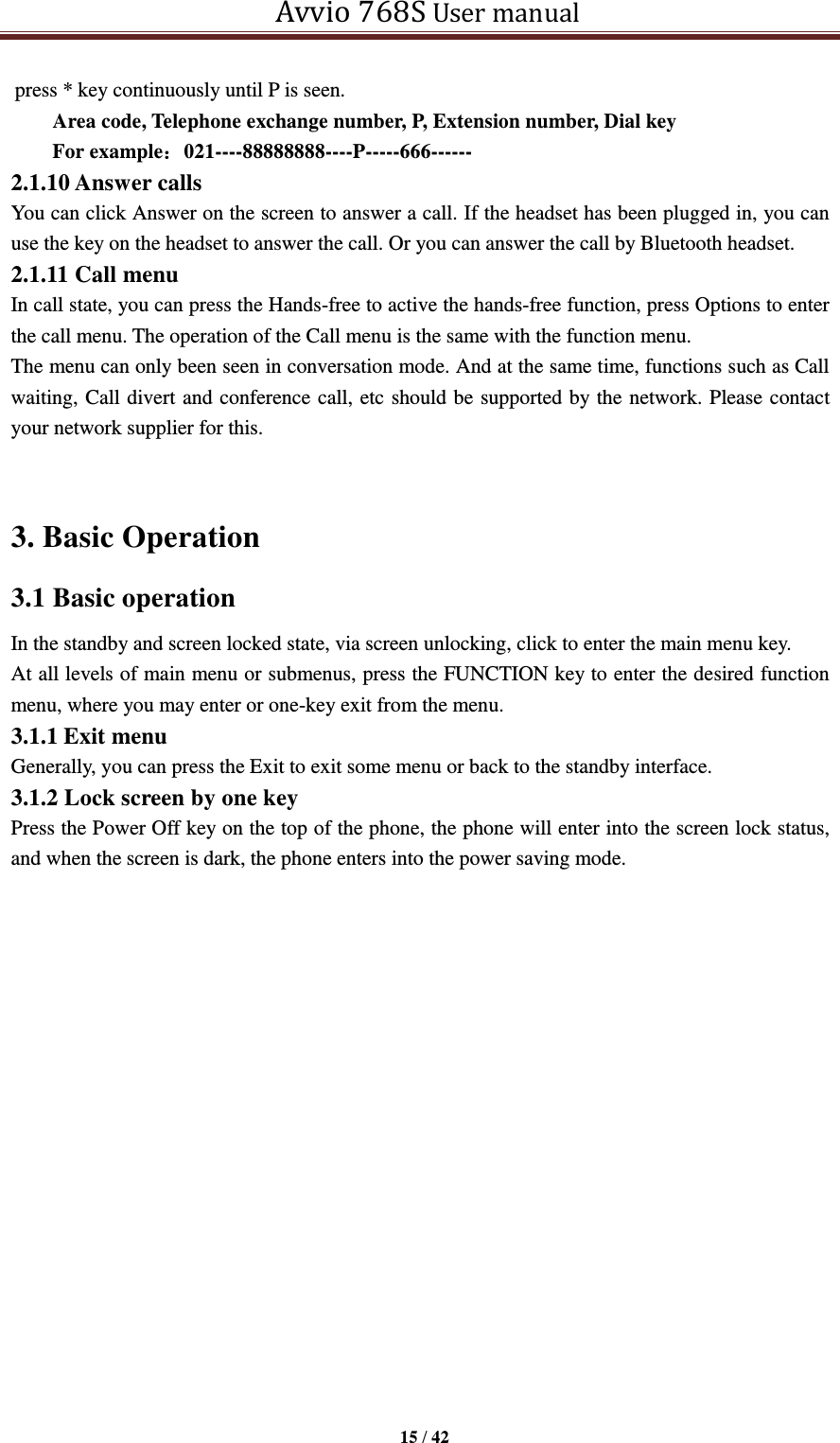  Avvio 768S User manual  15 / 42  press * key continuously until P is seen. Area code, Telephone exchange number, P, Extension number, Dial key     For example：021----88888888----P-----666------ 2.1.10 Answer calls You can click Answer on the screen to answer a call. If the headset has been plugged in, you can use the key on the headset to answer the call. Or you can answer the call by Bluetooth headset. 2.1.11 Call menu In call state, you can press the Hands-free to active the hands-free function, press Options to enter the call menu. The operation of the Call menu is the same with the function menu.   The menu can only been seen in conversation mode. And at the same time, functions such as Call waiting, Call divert and conference call, etc should be supported by the network. Please contact your network supplier for this.  3. Basic Operation   3.1 Basic operation   In the standby and screen locked state, via screen unlocking, click to enter the main menu key.   At all levels of main menu or submenus, press the FUNCTION key to enter the desired function menu, where you may enter or one-key exit from the menu.   3.1.1 Exit menu Generally, you can press the Exit to exit some menu or back to the standby interface. 3.1.2 Lock screen by one key Press the Power Off key on the top of the phone, the phone will enter into the screen lock status, and when the screen is dark, the phone enters into the power saving mode. 