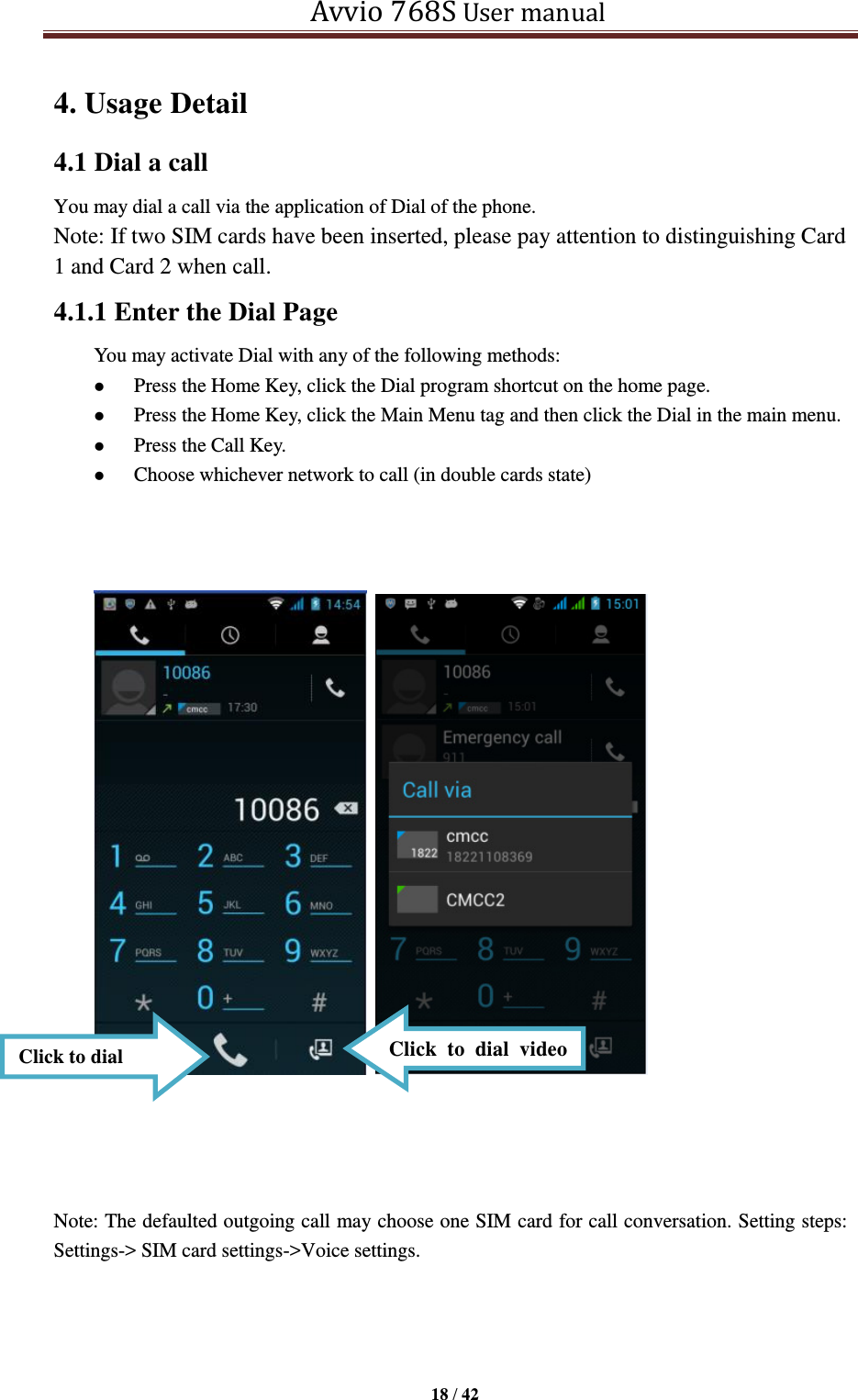   Avvio 768S User manual  18 / 42  4. Usage Detail   4.1 Dial a call You may dial a call via the application of Dial of the phone. Note: If two SIM cards have been inserted, please pay attention to distinguishing Card 1 and Card 2 when call. 4.1.1 Enter the Dial Page   You may activate Dial with any of the following methods:    Press the Home Key, click the Dial program shortcut on the home page.  Press the Home Key, click the Main Menu tag and then click the Dial in the main menu.  Press the Call Key.  Choose whichever network to call (in double cards state)                  Note: The defaulted outgoing call may choose one SIM card for call conversation. Setting steps: Settings-&gt; SIM card settings-&gt;Voice settings.     Click to dial Click  to  dial  video call 