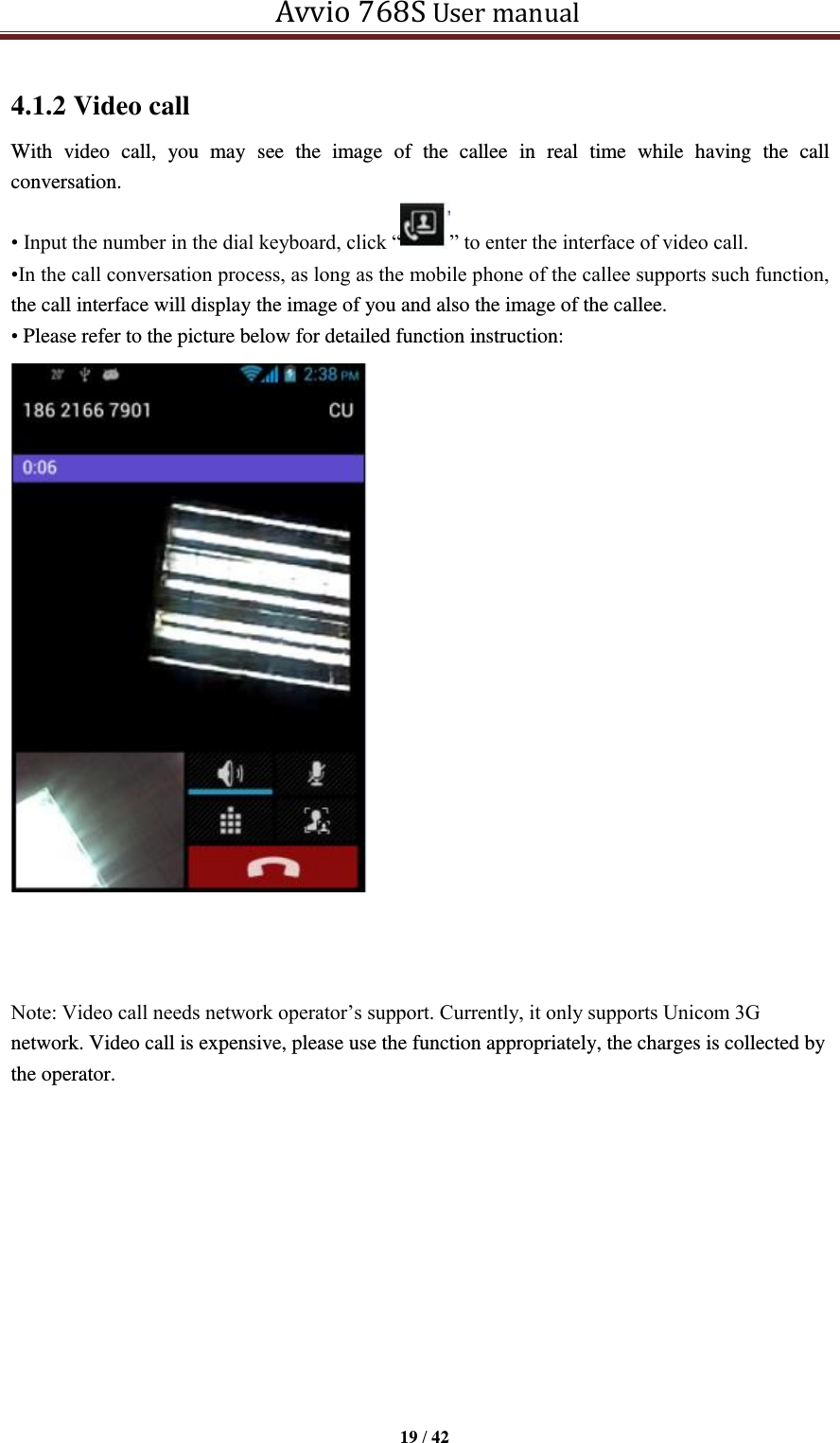   Avvio 768S User manual  19 / 42  4.1.2 Video call With  video  call,  you  may  see  the  image  of  the  callee  in  real  time  while  having  the  call conversation.   • Input the number in the dial keyboard, click “ ” to enter the interface of video call. •In the call conversation process, as long as the mobile phone of the callee supports such function, the call interface will display the image of you and also the image of the callee.   • Please refer to the picture below for detailed function instruction:                           Note: Video call needs network operator’s support. Currently, it only supports Unicom 3G network. Video call is expensive, please use the function appropriately, the charges is collected by the operator.       Display area of the call image of the   