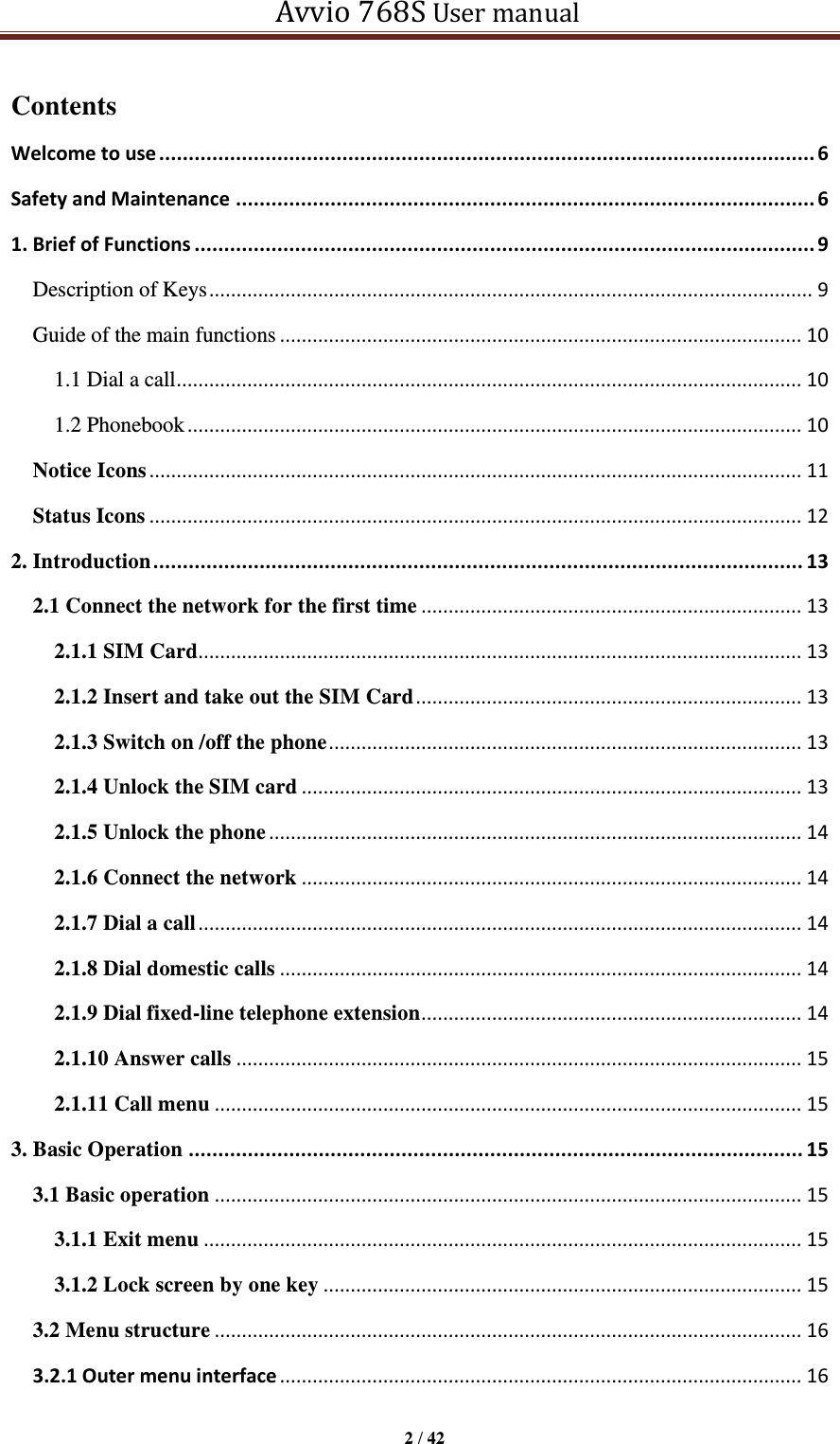   Avvio 768S User manual  2 / 42  Contents Welcome to use ............................................................................................................... 6 Safety and Maintenance .................................................................................................. 6 1. Brief of Functions ......................................................................................................... 9 Description of Keys ............................................................................................................... 9 Guide of the main functions ................................................................................................ 10 1.1 Dial a call ................................................................................................................... 10 1.2 Phonebook ................................................................................................................. 10 Notice Icons ........................................................................................................................ 11 Status Icons ........................................................................................................................ 12 2. Introduction .............................................................................................................. 13 2.1 Connect the network for the first time ...................................................................... 13 2.1.1 SIM Card ............................................................................................................... 13 2.1.2 Insert and take out the SIM Card ....................................................................... 13 2.1.3 Switch on /off the phone ....................................................................................... 13 2.1.4 Unlock the SIM card ............................................................................................ 13 2.1.5 Unlock the phone .................................................................................................. 14 2.1.6 Connect the network ............................................................................................ 14 2.1.7 Dial a call ............................................................................................................... 14 2.1.8 Dial domestic calls ................................................................................................ 14 2.1.9 Dial fixed-line telephone extension ...................................................................... 14 2.1.10 Answer calls ........................................................................................................ 15 2.1.11 Call menu ............................................................................................................ 15 3. Basic Operation ........................................................................................................ 15 3.1 Basic operation ............................................................................................................ 15 3.1.1 Exit menu .............................................................................................................. 15 3.1.2 Lock screen by one key ........................................................................................ 15 3.2 Menu structure ............................................................................................................ 16 3.2.1 Outer menu interface ................................................................................................ 16 